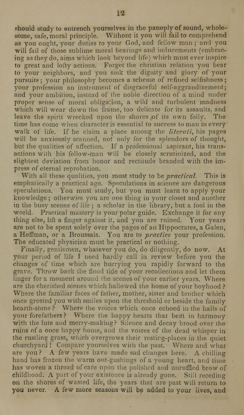 should study to entrench yourselves in the panoply of sound, whole- some, safe, moral principle. Without it you will fail to comprehend as you ought, your duties to your God, and fellow man ; and you will fail of those sublime moral bearings and inducements (embrac- ing as they do, aims which look beyond life) which must ever inspire to great and lofty actions. Forget the christian relation you bear to your neighbors, and you sink the dignity and glory of your pursuits; your philosophy becomes a scheme of refined selfishness; your profession an instrument of disgraceful self-aggrandizement; and your ambition, instead of the noble direction of a mind under proper sense of moral obligation, a wild and turbulent madness which will wear down the frame, too delicate for its assaults, and leave the spirit wrecked upon the shores of its own folly. The time has come when character is essential to success to man in every walk of life. If he claim a place among the literati, his pages will be anxiously scanned, not only for the splendors of thought, but the qualities of affection. If a professional aspirant, his trans- actions with his fellow-man will be closely scrutinized, and the slightest deviation from honor and rectitude branded with the im- press of eternal reprobation. With all these qualities, you must study to be practical. This is emphatically a practical age. Speculations in science are dangerous speculations. You must study, but you must learn to apply your knowledge; otherwise you are one thing in your closet and another in the busy scenes of life ; a scholar in the library, but a fool in the world. Practical mastery is your polar guide. Exchange it for any thing else, lift a finger against it, and you are ruined. Your years are not to be spent solely over the pages of an Hippocrates, a Galen, a Hoffman, or a Broussais. You are to practice your profession. The educated physician must be practical or nothing. Finally, gentlemen, whatever you do, do diligently, do now. At your period of life I need hardly call in review before you the changes of time which are hurrying you rapidly forward to the grave. Throw back the flood tide of your recollections and let them linger for a moment around the scenes of your earlier years. Where are the cherished scenes which hallowed the home of your boyhood ? Where the familiar faces of father, mother, sister and brother which once greeted you with smiles upon the threshold or beside the family hearth-stone? Where the voices which once echoed in the halls of your forefathers? Where the happy hearts that beat in harmony with the lute and merry-making? Silence and decay brood over the ruins of a once happy home, and the voices of the dead whisper in the rustling grass, which overgrows their resting-places in the quiet churchyard ! Compare yourselves with the past. Where and what are you? A few years have made sad changes here. A chilling hand has frozen the warm out-gushings of a young heart, and time has woven a thread of care upon the polished and unruffled brow of childhood. A part of your existence is already gone. Still receding on the shores of wasted life, the years that are past will return to you never. A few more seasons will be added to your lives, and