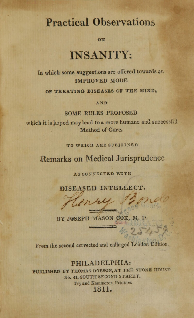 Practical Observations ON INSANITY: Io which some suggestions are offered towards ar. IMPROVED MODE OS TREATING DISEASES OF THE MIND, AND SOME RULES PROPOSED which it is hoped may lead to a more humane and successful Method of Cure. TO WHICH ARE SUBJOINED ■Remarks on Medical Jurisprudence AS CONNECTED WITH DISEASED INTELLECT. UV JOSEPH .MASON COX, M. 1). —■ Fr«a the second corrected and enlarged London Ed I PHILADELPHIA: ?UflLlSHED BY THOMAS DOBSOX, AT THE STONE HOUSE No. 41, SOUTH SECOND STREE I. Fry and Kammerer, Printer*. 1811.