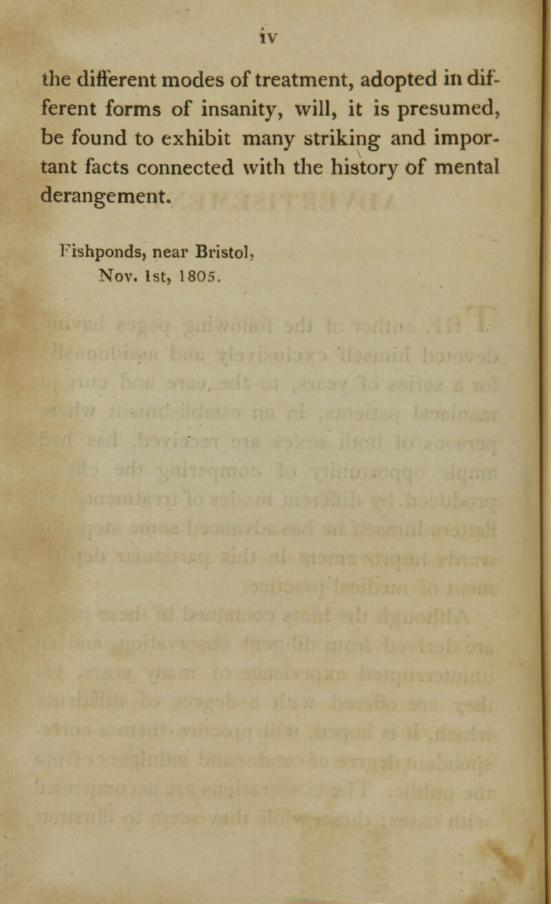 the different modes of treatment, adopted in dif- ferent forms of insanity, will, it is presumed, be found to exhibit many striking and impor- tant facts connected with the history of mental derangement. Fishponds, near Bristol. Nov. 1st, 1805.