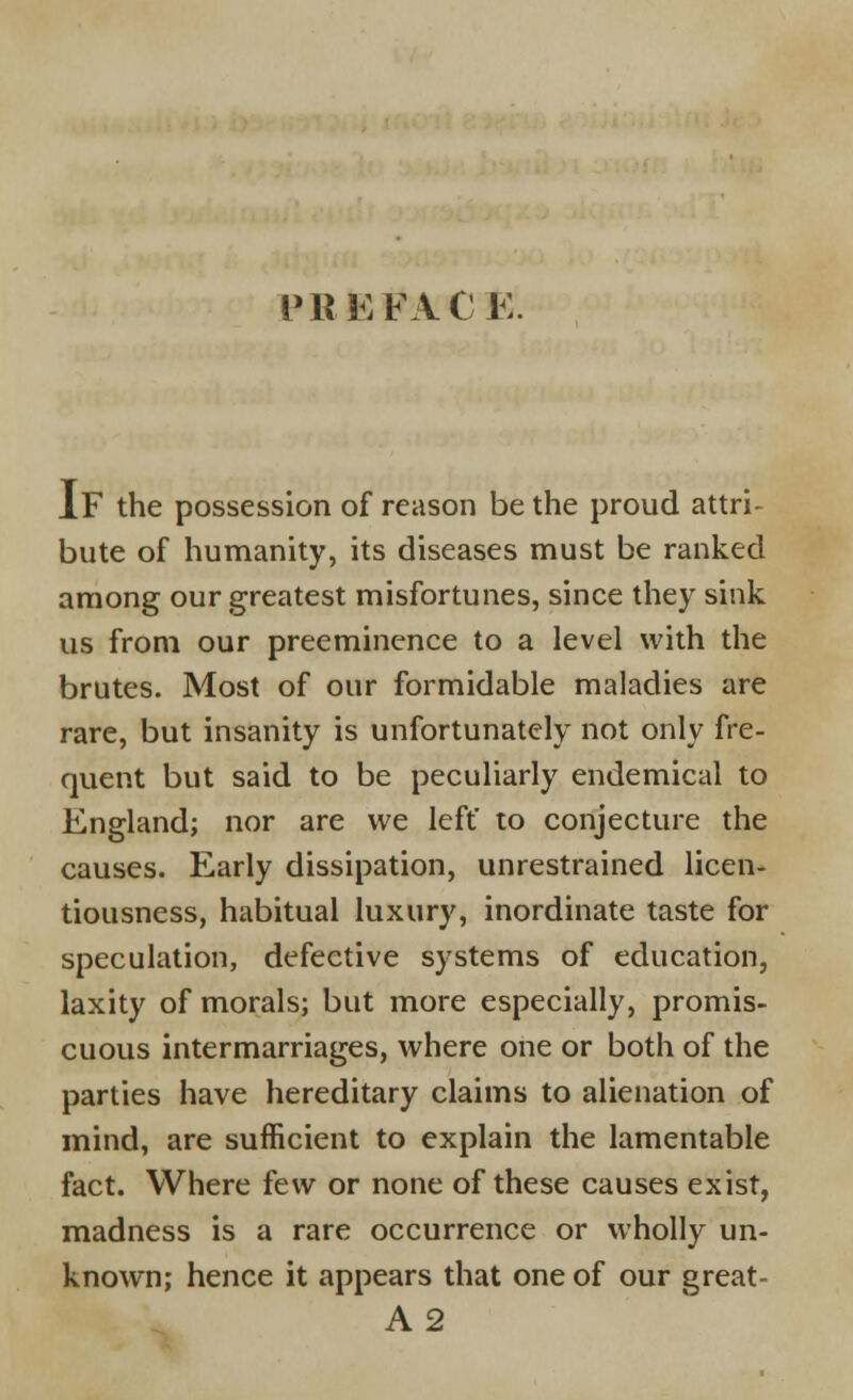 PREFACE IF the possession of reason be the proud attri- bute of humanity, its diseases must be ranked among our greatest misfortunes, since they sink us from our preeminence to a level with the brutes. Most of our formidable maladies are rare, but insanity is unfortunately not only fre- quent but said to be peculiarly endemical to England; nor are we left' to conjecture the causes. Early dissipation, unrestrained licen- tiousness, habitual luxury, inordinate taste for speculation, defective systems of education, laxity of morals; but more especially, promis- cuous intermarriages, where one or both of the parties have hereditary claims to alienation of mind, are sufficient to explain the lamentable fact. Where few or none of these causes exist, madness is a rare occurrence or wholly un- known; hence it appears that one of our great- A2