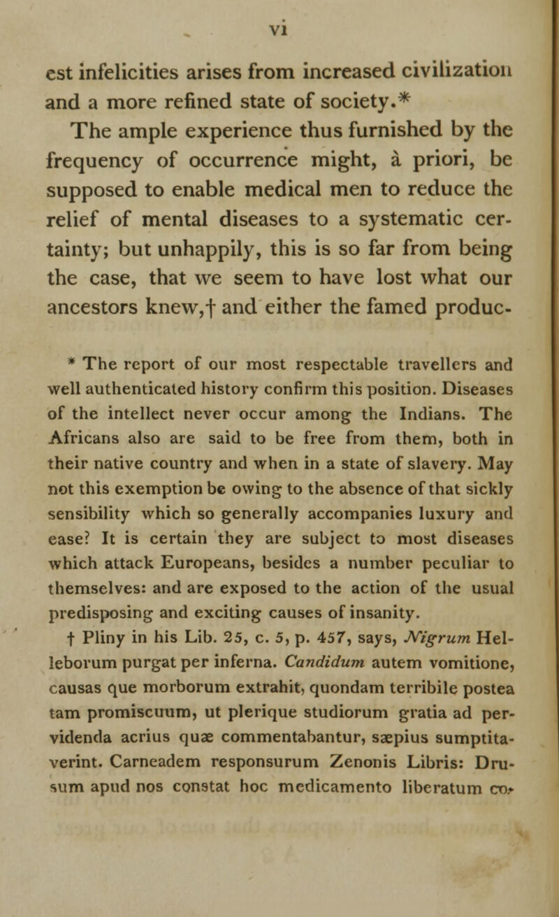 est infelicities arises from increased civilization and a more refined state of society.* The ample experience thus furnished by the frequency of occurrence might, a priori, be supposed to enable medical men to reduce the relief of mental diseases to a systematic cer- tainty; but unhappily, this is so far from being the case, that we seem to have lost what our ancestors knew,f and either the famed produc- * The report of our most respectable travellers and well authenticated history confirm this position. Diseases of the intellect never occur among the Indians. The Africans also are said to be free from them, both in their native country and when in a state of slavery. May not this exemption be owing to the absence of that sickly sensibility which so generally accompanies luxury and ease? It is certain they are subject to most diseases which attack Europeans, besides a number peculiar to themselves: and are exposed to the action of the usual predisposing and exciting causes of insanity. t Pliny in his Lib. 25, c. 5, p. 457, says, Nigrum Hel- leborum purgat per inferna. Candidum autem vomitione, causas que morborum extrahit, quondam terribile postea tarn promiscuum, ut plerique studiorum gratia ad per- videnda acrius quae commentabantur, saepius sumptita- verint. Carneadem responsurum Zenonis Libris: Dru- sum apud nos constat hoc medicamento liberatum co.»