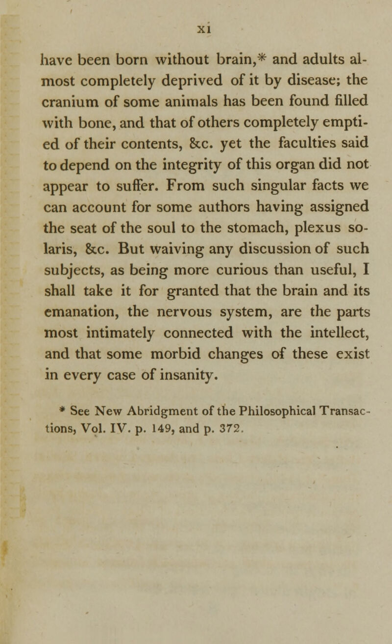 have been born without brain,* and adults al- most completely deprived of it by disease; the cranium of some animals has been found filled with bone, and that of others completely empti- ed of their contents, &c. yet the faculties said to depend on the integrity of this organ did not appear to suffer. From such singular facts we can account for some authors having assigned the seat of the soul to the stomach, plexus So- laris, &c. But waiving any discussion of such subjects, as being more curious than useful, I shall take it for granted that the brain and its emanation, the nervous system, are the parts most intimately connected with the intellect, and that some morbid changes of these exist in every case of insanity. * See New Abridgment of the Philosophical Transac- tions, Vol. IV. p. 149, and p. 372.