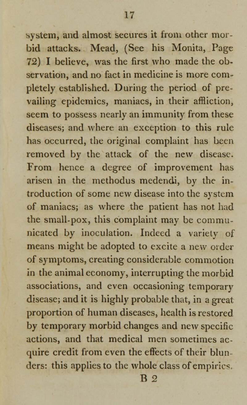 system, and almost secures it from other mor- bid attacks. Mead, (See his Monita, Page 72) I believe, was the first who made the ob- servation, and no fact in medicine is more com- pletely established. During the period of pre- vailing epidemics, maniacs, in their affliction, seem to possess nearly an immunity from these diseases; and where an exception to this rule has occurred, the original complaint has been removed by the attack of the new disease. From hence a degree of improvement has arisen in the methodus medendi, by the in- troduction of some new disease into the system of maniacs; as where the patient has not had the small-pox, this complaint may be commu- nicated by inoculation. Indeed a variety of means might be adopted to excite a new order of symptoms, creating considerable commotion in the animal economy, interrupting the morbid associations, and even occasioning temporary disease; and it is highly probable that, in a great proportion of human diseases, health is restored by temporary morbid changes and new specific actions, and that medical men sometimes ac- quire credit from even the effects of their blun- ders: this applies to the whole class of empirics B2