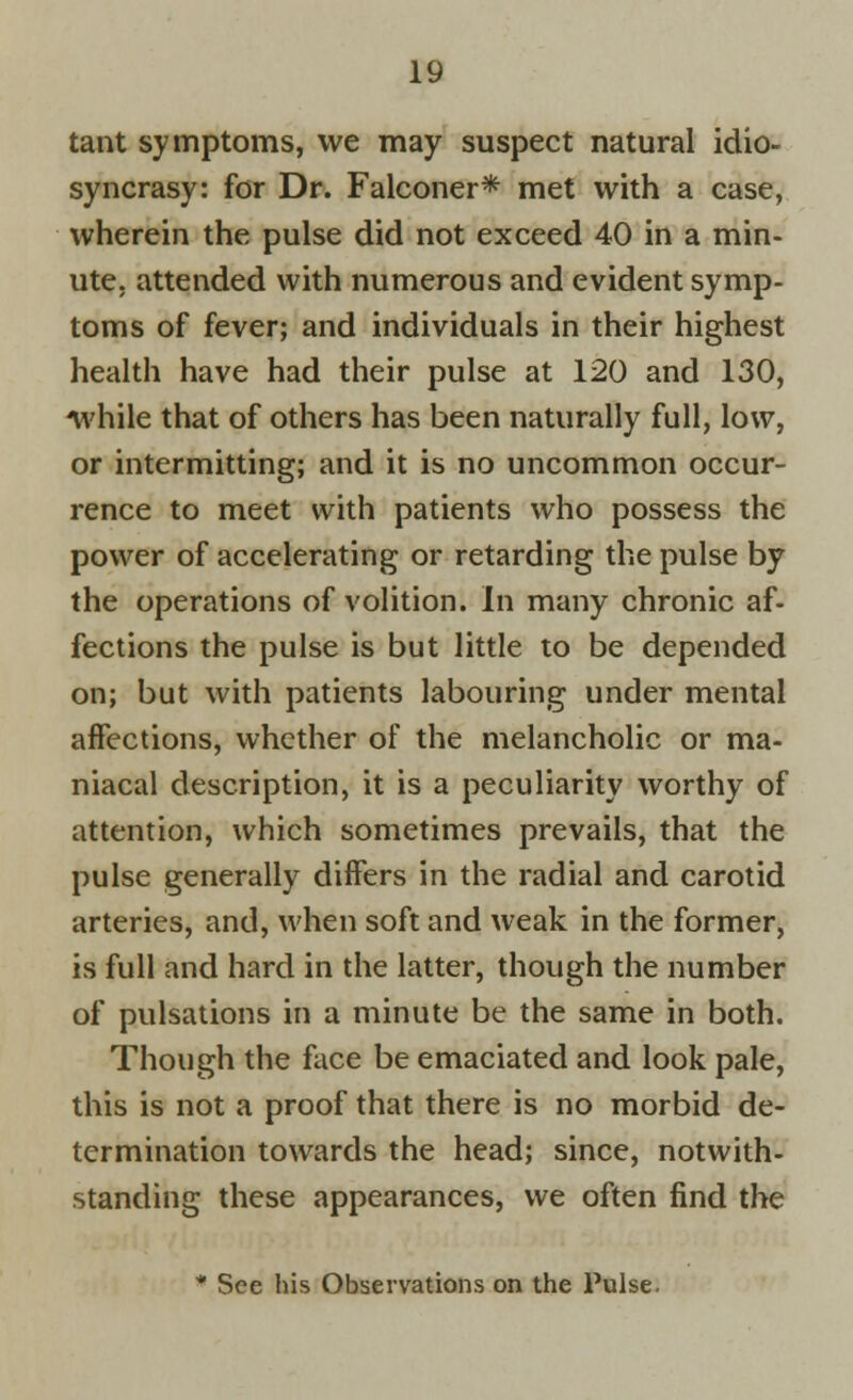 tant symptoms, we may suspect natural idio- syncrasy: for Dr. Falconer* met with a case, wherein the pulse did not exceed 40 in a min- ute, attended with numerous and evident symp- toms of fever; and individuals in their highest health have had their pulse at 120 and 130, while that of others has been naturally full, low, or intermitting; and it is no uncommon occur- rence to meet with patients who possess the power of accelerating or retarding the pulse by the operations of volition. In many chronic af- fections the pulse is but little to be depended on; but with patients labouring under mental affections, whether of the melancholic or ma- niacal description, it is a peculiarity worthy of attention, which sometimes prevails, that the pulse generally differs in the radial and carotid arteries, and, when soft and weak in the former, is full and hard in the latter, though the number of pulsations in a minute be the same in both. Though the face be emaciated and look pale, this is not a proof that there is no morbid de- termination towards the head; since, notwith- standing these appearances, we often find the * See his Observations on the Pulse.