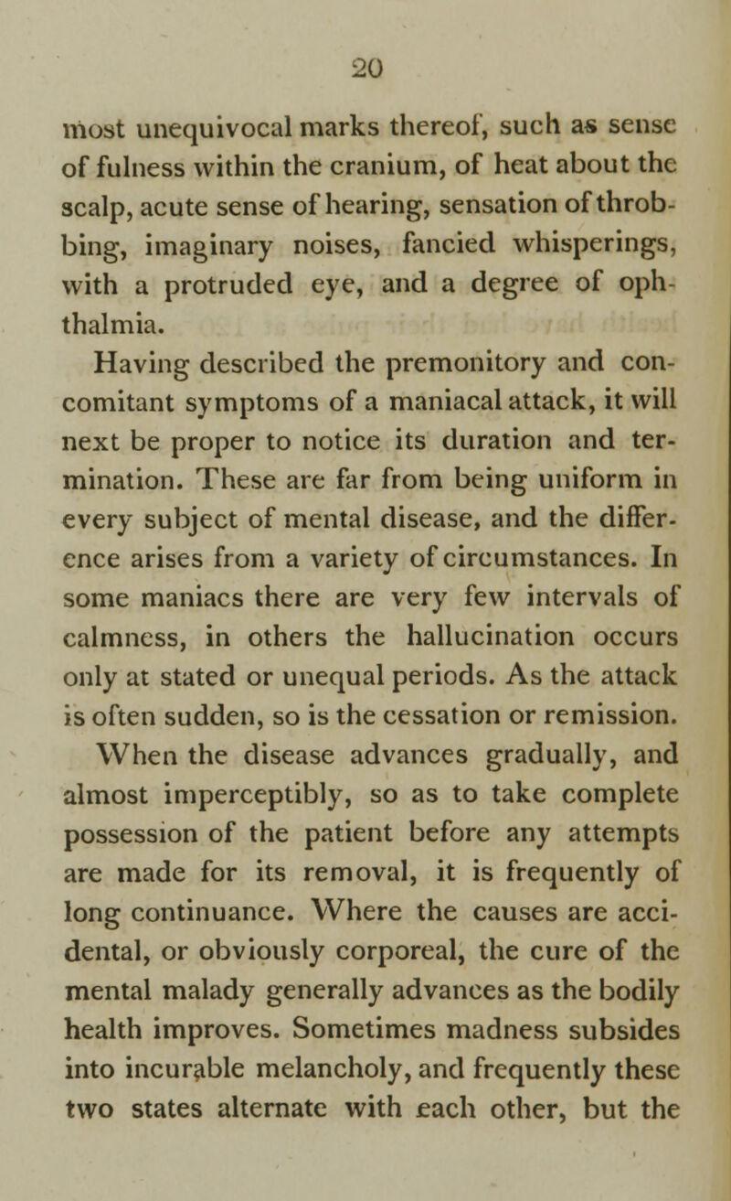 most unequivocal marks thereof, such as sense of fulness within the cranium, of heat about the scalp, acute sense of hearing, sensation of throb- bing, imaginary noises, fancied whisperings, with a protruded eye, and a degree of oph- thalmia. Having described the premonitory and con- comitant symptoms of a maniacal attack, it will next be proper to notice its duration and ter- mination. These are far from being uniform in every subject of mental disease, and the differ- ence arises from a variety of circumstances. In some maniacs there are very few intervals of calmness, in others the hallucination occurs only at stated or unequal periods. As the attack is often sudden, so is the cessation or remission. When the disease advances gradually, and almost imperceptibly, so as to take complete possession of the patient before any attempts are made for its removal, it is frequently of long continuance. Where the causes are acci- dental, or obviously corporeal, the cure of the mental malady generally advances as the bodily health improves. Sometimes madness subsides into incurable melancholy, and frequently these two states alternate with each other, but the