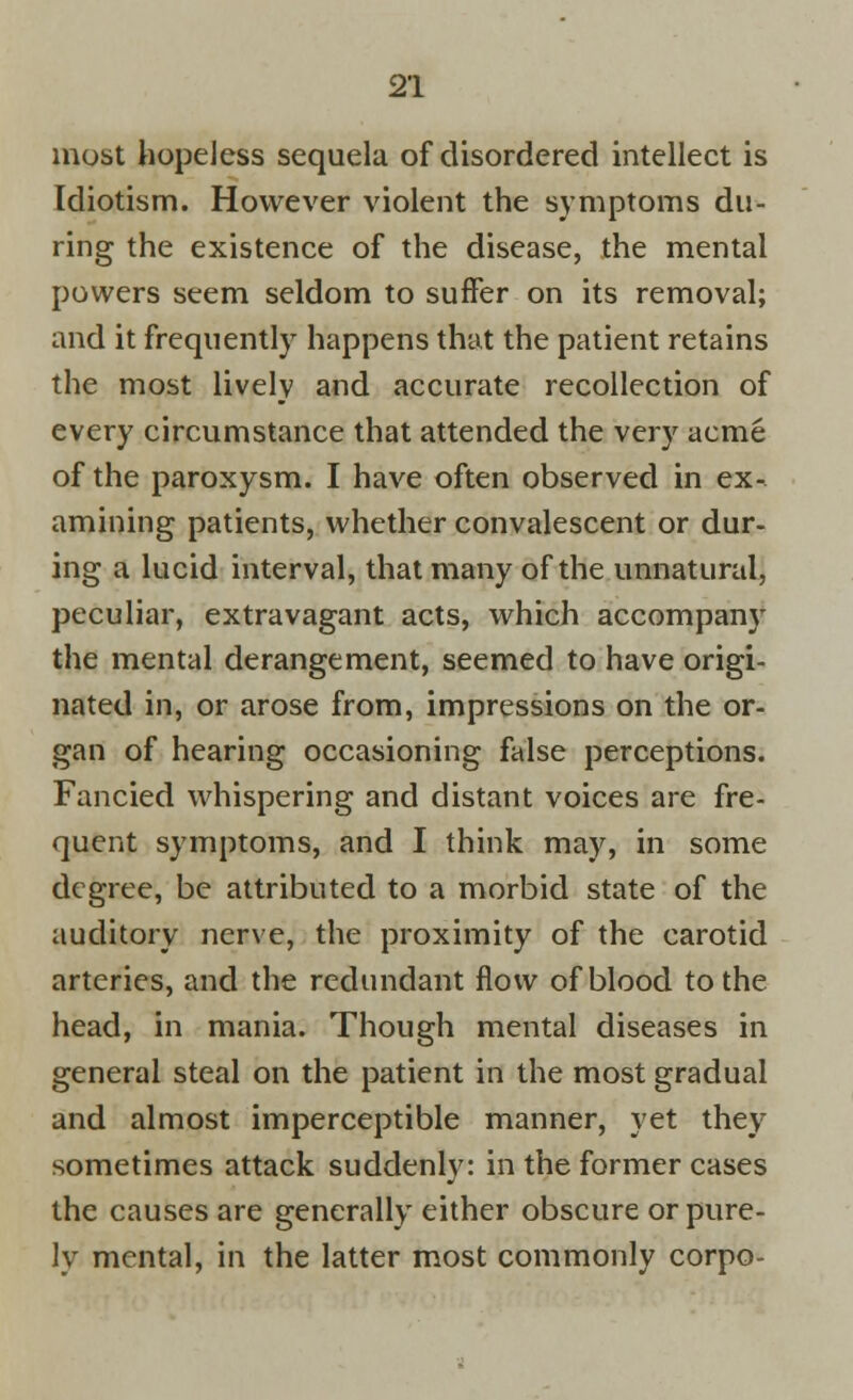 most hopeless sequela of disordered intellect is Idiotism. However violent the symptoms du- ring the existence of the disease, the mental powers seem seldom to suffer on its removal; and it frequently happens that the patient retains the most lively and accurate recollection of every circumstance that attended the very acme of the paroxysm. I have often observed in ex- amining patients, whether convalescent or dur- ing a lucid interval, that many of the unnatural, peculiar, extravagant acts, which accompany the mental derangement, seemed to have origi- nated in, or arose from, impressions on the or- gan of hearing occasioning false perceptions. Fancied whispering and distant voices are fre- quent symptoms, and I think may, in some degree, be attributed to a morbid state of the auditory nerve, the proximity of the carotid arteries, and the redundant flow of blood to the head, in mania. Though mental diseases in general steal on the patient in the most gradual and almost imperceptible manner, yet they sometimes attack suddenly: in the former cases the causes are generally either obscure or pure- ly mental, in the latter most commonly corpo-