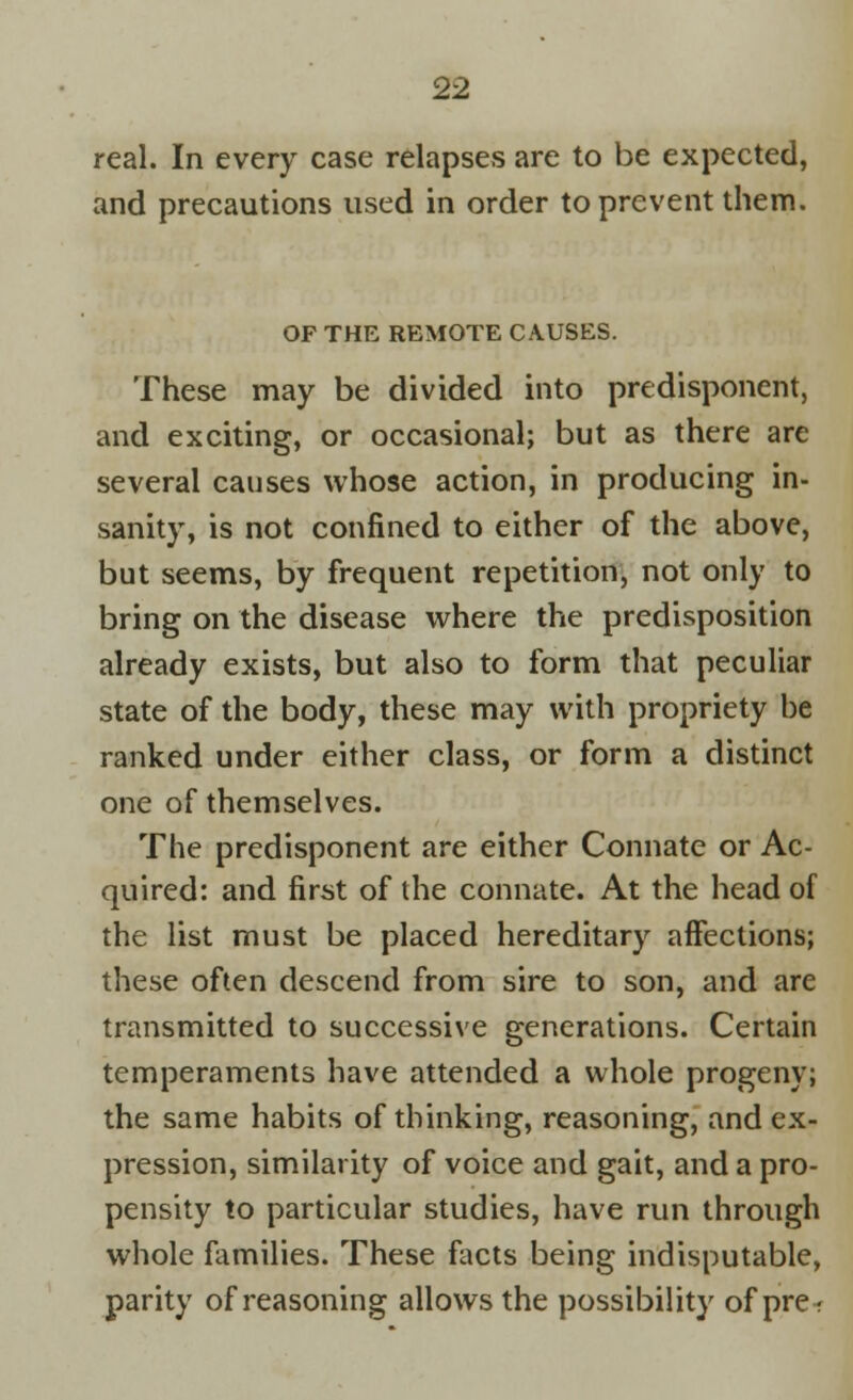 real. In every case relapses are to be expected, and precautions used in order to prevent them. OF THE REMOTE CAUSES. These may be divided into predisponent, and exciting, or occasional; but as there are several causes whose action, in producing in- sanity, is not confined to either of the above, but seems, by frequent repetition, not only to bring on the disease where the predisposition already exists, but also to form that peculiar state of the body, these may with propriety be ranked under either class, or form a distinct one of themselves. The predisponent are either Connate or Ac- quired: and first of the connate. At the head of the list must be placed hereditary affections; these often descend from sire to son, and are transmitted to successive generations. Certain temperaments have attended a whole progeny; the same habits of thinking, reasoning, and ex- pression, similarity of voice and gait, and a pro- pensity to particular studies, have run through whole families. These facts being indisputable, parity of reasoning allows the possibility of pre-