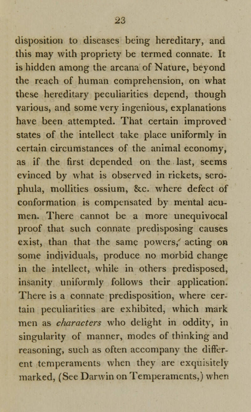 disposition to diseases being hereditary, and this may with propriety be termed connate. It is hidden among the arcana of Nature, beyond the reach of human comprehension, on what these hereditary peculiarities depend, though various, and some very ingenious, explanations have been attempted. That certain improved states of the intellect take place uniformly in certain circumstances of the animal economy, as if the first depended on the last, seems evinced by what is observed in rickets, scro- phula, mollities ossium, &c. where defect of conformation is compensated by mental acu- men. There cannot be a more unequivocal proof that such connate predisposing causes exist, than that the same powers/ acting on some individuals, produce no morbid change in the intellect, while in others predisposed, insanity uniformly follows their application. There is a connate predisposition, where cer- tain peculiarities are exhibited, which mark men as characters who delight in oddity, in singularity of manner, modes of thinking and reasoning, such as often accompany the differ- ent temperaments when they are exquisitely marked, (See Darwin on Temperaments,) when