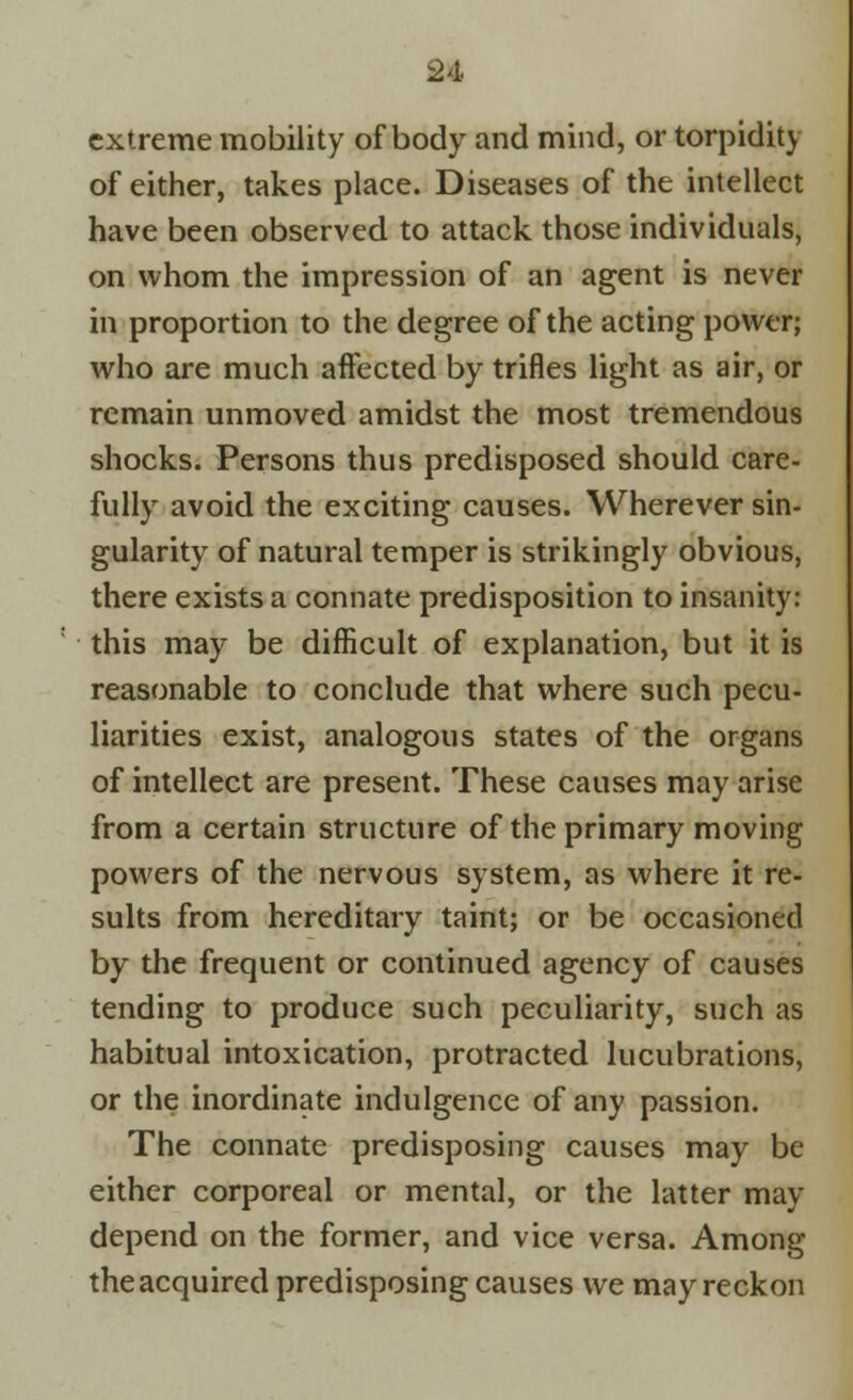 extreme mobility of body and mind, or torpidity of either, takes place. Diseases of the intellect have been observed to attack those individuals, on whom the impression of an agent is never in proportion to the degree of the acting power; who are much affected by trifles light as air, or remain unmoved amidst the most tremendous shocks. Persons thus predisposed should care- fully avoid the exciting causes. Wherever sin- gularity of natural temper is strikingly obvious, there exists a connate predisposition to insanity: this may be difficult of explanation, but it is reasonable to conclude that where such pecu- liarities exist, analogous states of the organs of intellect are present. These causes may arise from a certain structure of the primary moving powers of the nervous system, as where it re- sults from hereditary taint; or be occasioned by the frequent or continued agency of causes tending to produce such peculiarity, such as habitual intoxication, protracted lucubrations, or the inordinate indulgence of any passion. The connate predisposing causes may be either corporeal or mental, or the latter may depend on the former, and vice versa. Among the acquired predisposing causes we may reckon