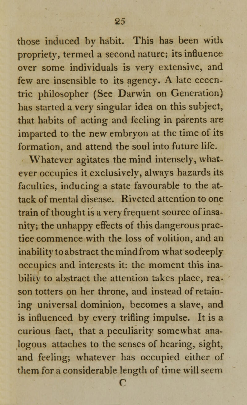 those induced by habit. This has been with propriety, termed a second nature; its influence over some individuals is very extensive, and few are insensible to its agency. A late eccen- tric philosopher (See Darwin on Generation) has started a very singular idea on this subject, that habits of acting and feeling in parents are imparted to the new embryon at the time of its formation, and attend the soul into future life. Whatever agitates the mind intensely, what- ever occupies it exclusively, always hazards its faculties, inducing a state favourable to the at- tack of mental disease. Riveted attention to one train of thought is a very frequent source of insa- nity; the unhappy effects of this dangerous prac- tice commence with the loss of volition, and an inability to abstract the mind from what so deeply occupies and interests it: the moment this ina- bility to abstract the attention takes place, rea- son totters on her throne, and instead of retain- ing universal dominion, becomes a slave, and is influenced by every trifling impulse. It is a curious fact, that a peculiarity somewhat ana- logous attaches to the senses of hearing, sight, and feeling; whatever has occupied either of them for a considerable length of time will seem C