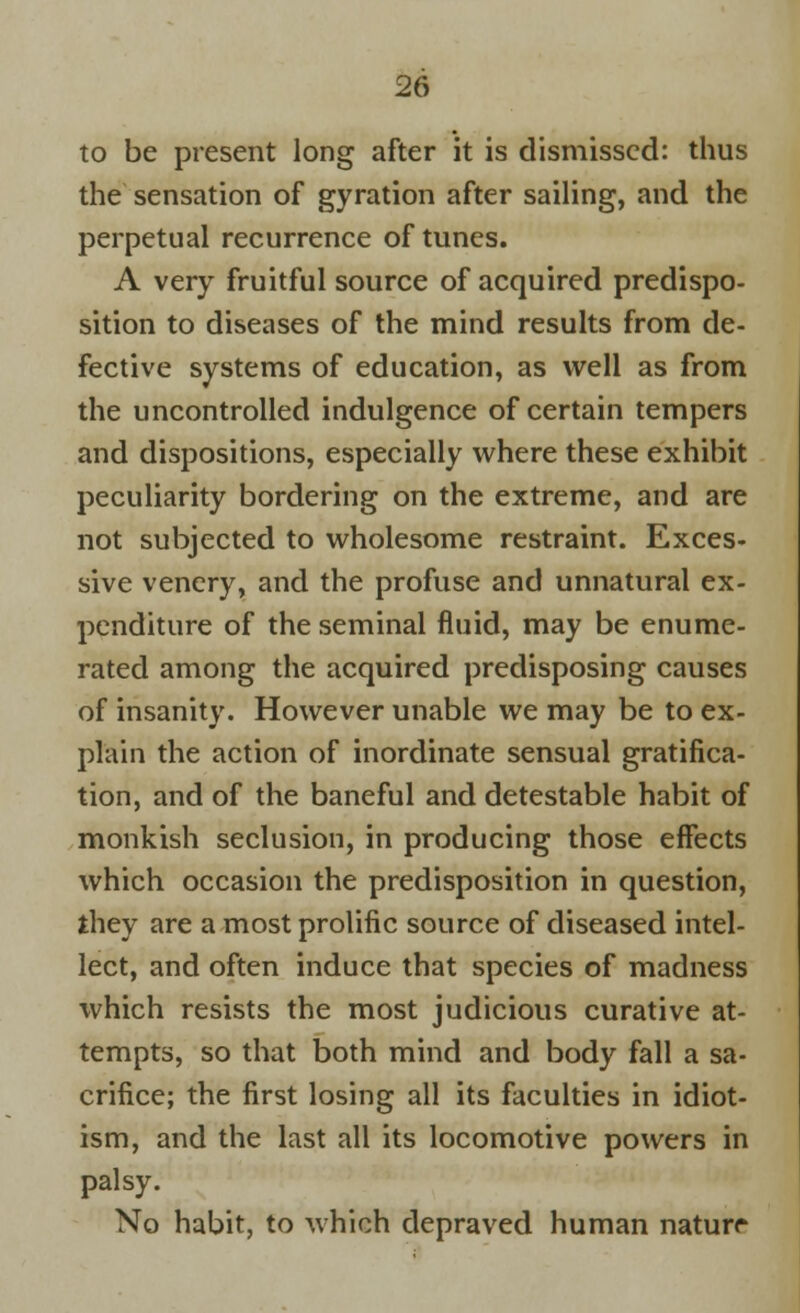 to be present long after it is dismissed: thus the sensation of gyration after sailing, and the perpetual recurrence of tunes. A very fruitful source of acquired predispo- sition to diseases of the mind results from de- fective systems of education, as well as from the uncontrolled indulgence of certain tempers and dispositions, especially where these exhibit peculiarity bordering on the extreme, and are not subjected to wholesome restraint. Exces- sive venery, and the profuse and unnatural ex- penditure of the seminal fluid, may be enume- rated among the acquired predisposing causes of insanity. However unable we may be to ex- plain the action of inordinate sensual gratifica- tion, and of the baneful and detestable habit of monkish seclusion, in producing those effects which occasion the predisposition in question, they are a most prolific source of diseased intel- lect, and often induce that species of madness which resists the most judicious curative at- tempts, so that both mind and body fall a sa- crifice; the first losing all its faculties in idiot- ism, and the last all its locomotive powers in palsy. No habit, to which depraved human naturr