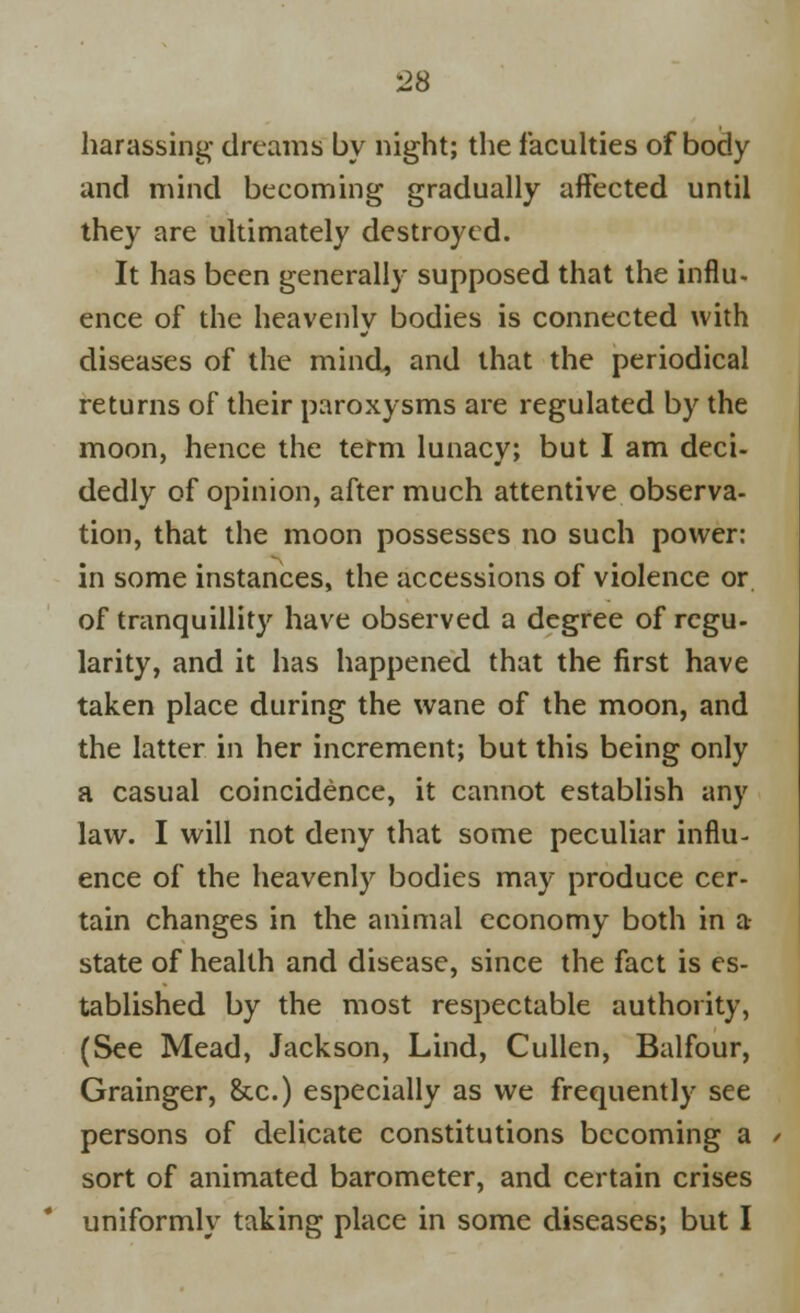 harassing- dreams by night; the faculties of body and mind becoming gradually affected until they are ultimately destroyed. It has been generally supposed that the influ- ence of the heavenly bodies is connected with diseases of the mind, and that the periodical returns of their paroxysms are regulated by the moon, hence the term lunacy; but I am deci- dedly of opinion, after much attentive observa- tion, that the moon possesses no such power: in some instances, the accessions of violence or of tranquillity have observed a degree of regu- larity, and it has happened that the first have taken place during the wane of the moon, and the latter in her increment; but this being only a casual coincidence, it cannot establish any law. I will not deny that some peculiar influ- ence of the heavenly bodies may produce cer- tain changes in the animal economy both in a state of health and disease, since the fact is es- tablished by the most respectable authority, (See Mead, Jackson, Lind, Cullen, Balfour, Grainger, &c.) especially as we frequently see persons of delicate constitutions becoming a sort of animated barometer, and certain crises uniformly taking place in some diseases; but I