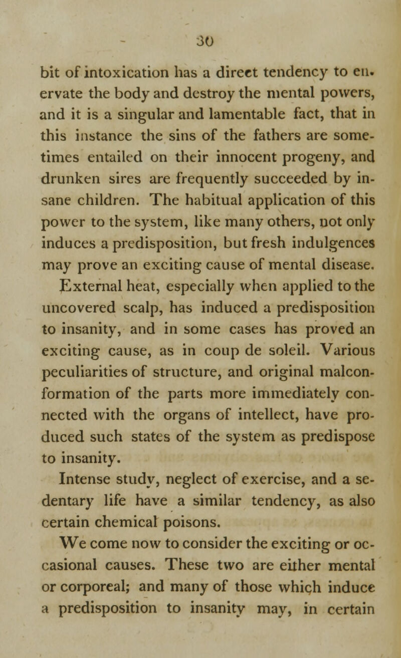 bit of intoxication has a direct tendency to eu. ervate the body and destroy the mental powers, and it is a singular and lamentable fact, that in this instance the sins of the fathers are some- times entailed on their innocent progeny, and drunken sires are frequently succeeded by in- sane children. The habitual application of this power to the system, like many others, not only induces a predisposition, but fresh indulgences may prove an exciting cause of mental disease. External heat, especially when applied to the uncovered scalp, has induced a predisposition to insanity, and in some cases has proved an exciting cause, as in coup de soleil. Various peculiarities of structure, and original malcon- formation of the parts more immediately con- nected with the organs of intellect, have pro- duced such states of the system as predispose to insanity. Intense study, neglect of exercise, and a se- dentary life have a similar tendency, as also certain chemical poisons. We come now to consider the exciting or oc- casional causes. These two are either mental or corporeal; and many of those which induce a predisposition to insanity may, in certain