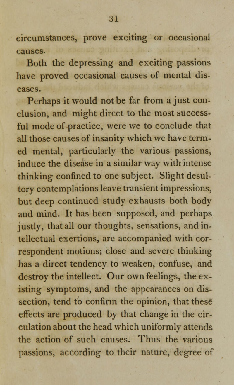 circumstances, prove exciting or occasional causes. Both the depressing and exciting passions have proved occasional causes of mental dis- eases. Perhaps it would not be far from a just con- clusion, and might direct to the most success- ful mode of practice, were we to conclude that all those causes of insanity which we have term- ed mental, particularly the various passions, induce the disease in a similar way with intense thinking confined to one subject. Slight desul- tory contemplations leave transient impressions, but deep continued study exhausts both body and mind. It has been supposed, and perhaps justly, that all our thoughts, sensations, and in- tellectual exertions, are accompanied with cor- respondent motions; close and severe thinking has a direct tendency to weaken, confuse, and destroy the intellect. Our own feelings, the ex- isting symptoms, and the appearances on dis- section, tend to confirm the opinion, that these effects are produced by that change in the cir- culation about the head which uniformly attends the action of such causes. Thus the various passions, according to their nature, degree of