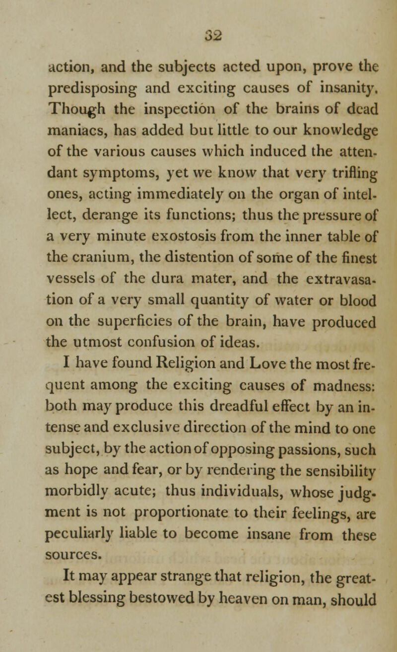 action, and the subjects acted upon, prove the predisposing and exciting causes of insanity. Though the inspection of the brains of dead maniacs, has added but little to our knowledge of the various causes which induced the atten- dant symptoms, yet we know that very trifling ones, acting immediately on the organ of intel- lect, derange its functions; thus the pressure of a very minute exostosis from the inner table of the cranium, the distention of some of the finest vessels of the dura mater, and the extravasa- tion of a very small quantity of water or blood on the superficies of the brain, have produced the utmost confusion of ideas. I have found Religion and Love the most fre- quent among the exciting causes of madness: both may produce this dreadful effect by an in- tense and exclusive direction of the mind to one subject, by the action of opposing passions, such as hope and fear, or by rendering the sensibility morbidly acute; thus individuals, whose judg. ment is not proportionate to their feelings, are peculiarly liable to become insane from these sources. It may appear strange that religion, the great- est blessing bestowed by heaven on man, should