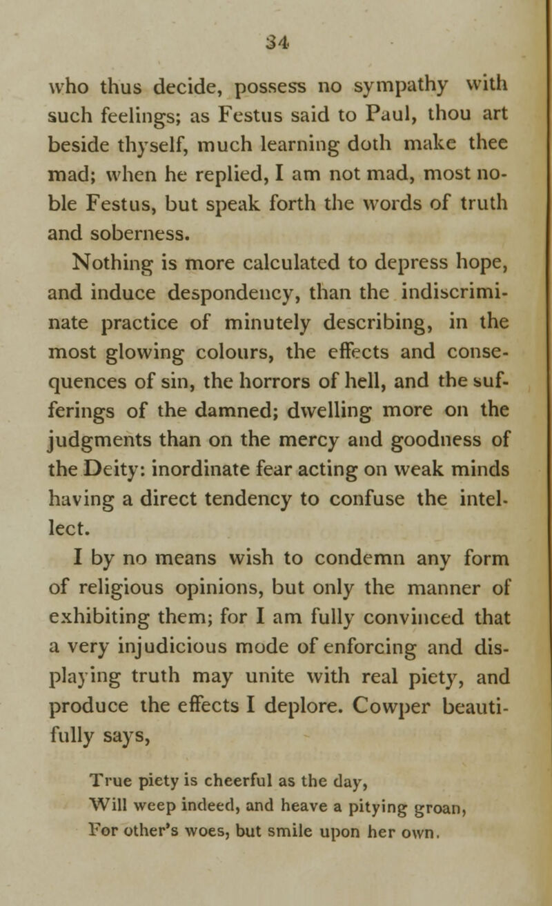 who thus decide, possess no sympathy with such feelings; as Festus said to Paul, thou art beside thyself, much learning doth make thee mad; when he replied, I am not mad, most no- ble Festus, but speak forth the words of truth and soberness. Nothing is more calculated to depress hope, and induce despondency, than the indiscrimi- nate practice of minutely describing, in the most glowing colours, the effects and conse- quences of sin, the horrors of hell, and the suf- ferings of the damned; dwelling more on the judgments than on the mercy and goodness of the Deity: inordinate fear acting on weak minds having a direct tendency to confuse the intel- lect. I by no means wish to condemn any form of religious opinions, but only the manner of exhibiting them; for I am fully convinced that a very injudicious mode of enforcing and dis- playing truth may unite with real piety, and produce the effects I deplore. Cowper beauti- fully says, True piety is cheerful as the day, Will weep indeed, and heave a pitying groan, For other's woes, but smile upon her own.