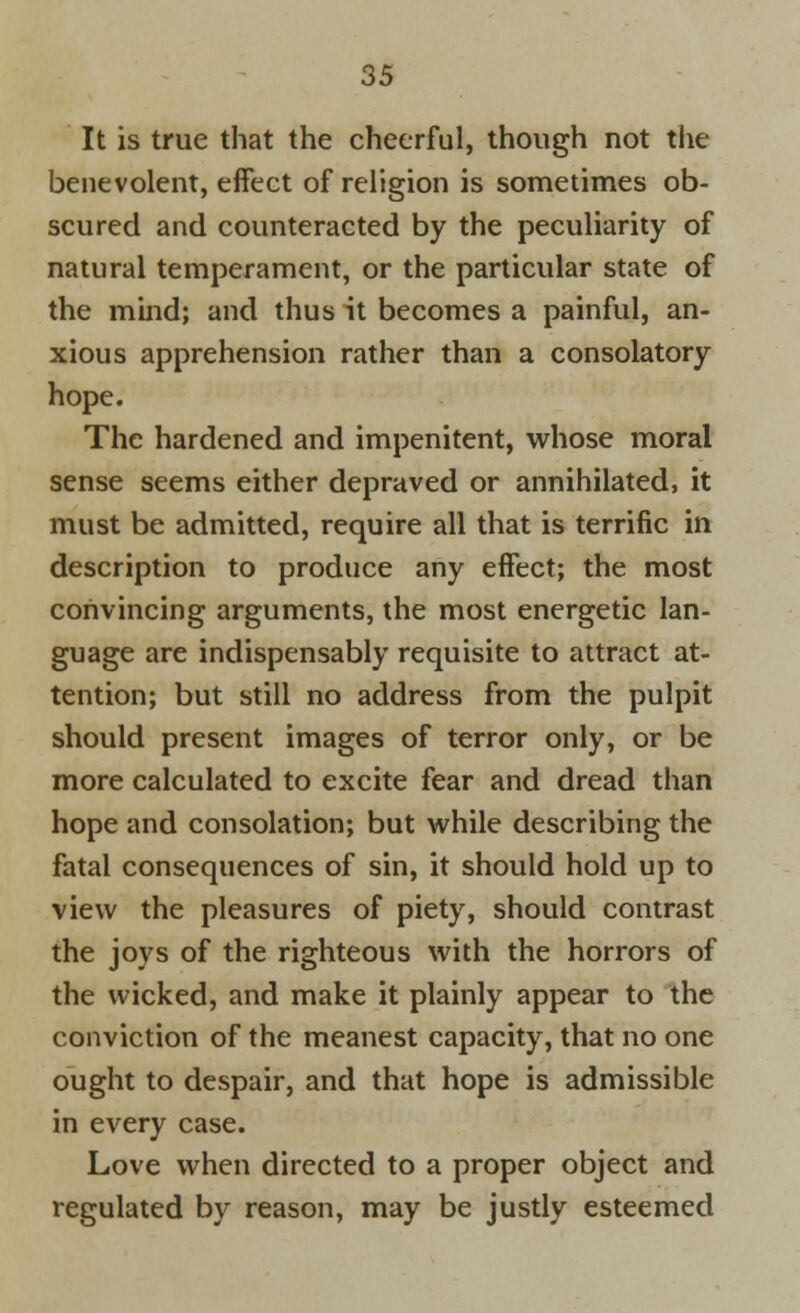 It is true that the cheerful, though not the benevolent, effect of religion is sometimes ob- scured and counteracted by the peculiarity of natural temperament, or the particular state of the mind; and thus it becomes a painful, an- xious apprehension rather than a consolatory hope. The hardened and impenitent, whose moral sense seems either depraved or annihilated, it must be admitted, require all that is terrific in description to produce any effect; the most convincing arguments, the most energetic lan- guage are indispensably requisite to attract at- tention; but still no address from the pulpit should present images of terror only, or be more calculated to excite fear and dread than hope and consolation; but while describing the fatal consequences of sin, it should hold up to view the pleasures of piety, should contrast the joys of the righteous with the horrors of the wicked, and make it plainly appear to the conviction of the meanest capacity, that no one ought to despair, and that hope is admissible in every case. Love when directed to a proper object and regulated by reason, may be justly esteemed