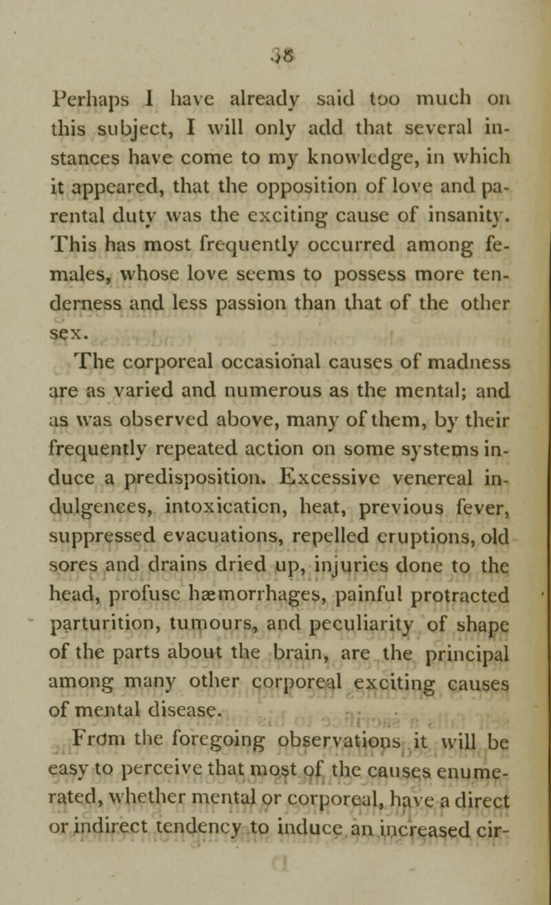 ■>8 Perhaps I have already said too much on this subject, I will only add that several in- stances have come to my knowledge, in which it appeared, that the opposition of love and pa- rental duty was the exciting cause of insanity. This has most frequently occurred among fe- males, whose love seems to possess more ten- derness and less passion than that of the other sex. The corporeal occasional causes of madness are as varied and numerous as the mental; and as was observed above, many of them, by their frequently repeated action on some systems in- duce a predisposition. Excessive venereal in- dulgences, intoxication, heat, previous fever, suppressed evacuations, repelled eruptions, old sores and drains dried up, injuries done to the head, profuse haemorrhages, painful protracted parturition, tumours, and peculiarity of shape of the parts about the brain, are the principal among many other corporeal exciting causes of mental disease. Frdm the foregoing observations it will be easy to perceive that most of the causes enume- rated, whether mental or corporeal, have a direct or indirect tendency to induce an increased cir-