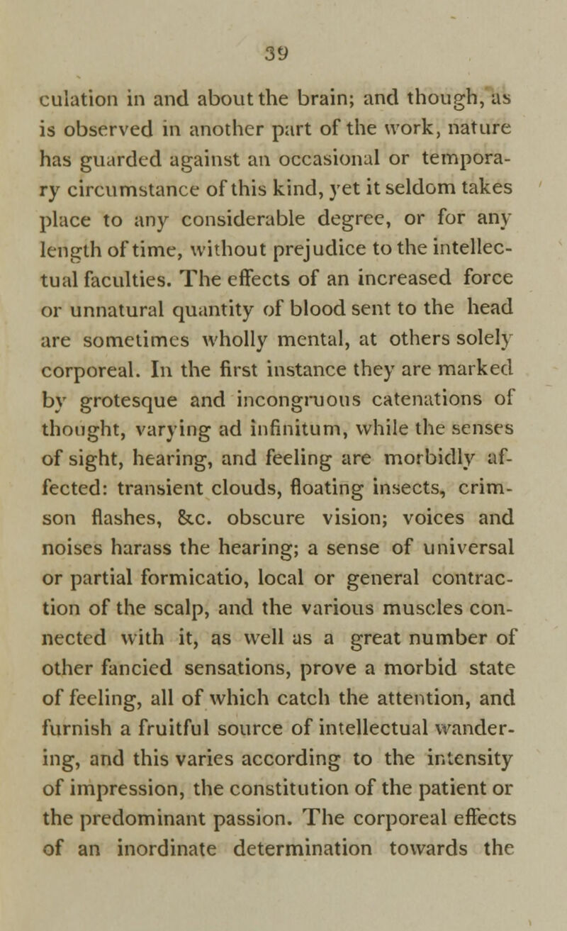 culation in and about the brain; and though, as is observed in another part of the work, nature has guarded against an occasional or tempora- ry circumstance of this kind, yet it seldom takes place to any considerable degree, or for any length of time, without prejudice to the intellec- tual faculties. The effects of an increased force or unnatural quantity of blood sent to the head are sometimes wholly mental, at others solely corporeal. In the first instance they are marked by grotesque and incongruous catenations of thought, varying ad infinitum, while the senses of sight, hearing, and feeling are morbidly af- fected: transient clouds, floating insects, crim- son flashes, &c. obscure vision; voices and noises harass the hearing; a sense of universal or partial formicatio, local or general contrac- tion of the scalp, and the various muscles con- nected with it, as well as a great number of other fancied sensations, prove a morbid state of feeling, all of which catch the attention, and furnish a fruitful source of intellectual wander- ing, and this varies according to the intensity of impression, the constitution of the patient or the predominant passion. The corporeal effects of an inordinate determination towards the