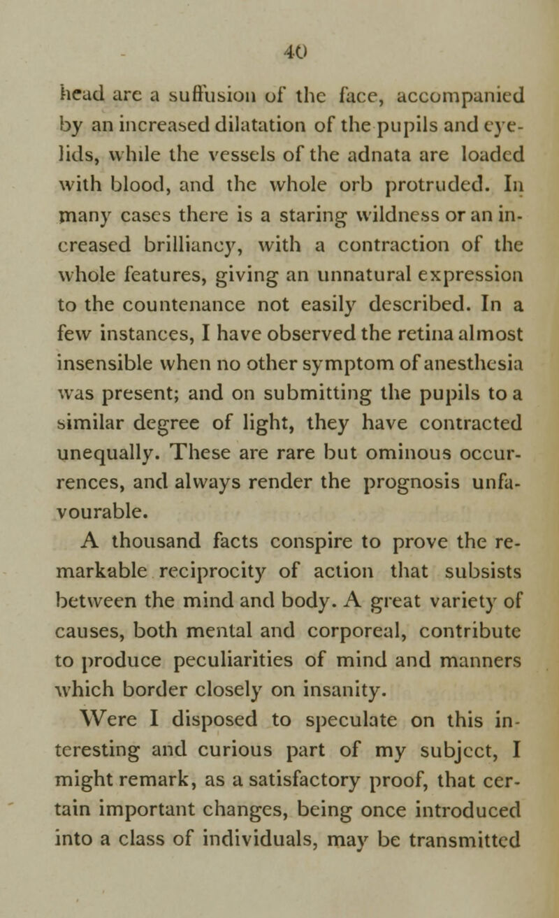 head are a suffusion of the face, accompanied by an increased dilatation of the pupils and eye- lids, while the vessels of the adnata are loaded with blood, and the whole orb protruded. In many cases there is a staring wildness or an in- creased brilliancy, with a contraction of the whole features, giving an unnatural expression to the countenance not easily described. In a few instances, I have observed the retina almost insensible when no other symptom of anesthesia was present; and on submitting the pupils to a similar degree of light, they have contracted unequally. These are rare but ominous occur- rences, and always render the prognosis unfa- vourable. A thousand facts conspire to prove the re- markable reciprocity of action that subsists between the mind and body. A great variety of causes, both mental and corporeal, contribute to produce peculiarities of mind and manners which border closely on insanity. Were I disposed to speculate on this in- teresting and curious part of my subject, I might remark, as a satisfactory proof, that cer- tain important changes, being once introduced into a class of individuals, may be transmitted