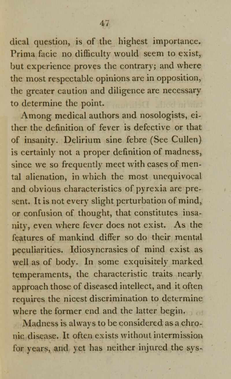 dical question, is of the highest importance. Prima facie no difficulty would seem to exist, but experience proves the contrary; and where the most respectable opinions are in opposition, the greater caution and diligence are necessary to determine the point. Among medical authors and nosologists, ei- ther the definition of fever is defective or that of insanity. Delirium sine febre (See Cullen) is certainly not a proper definition of madness, since we so frequently meet with cases of men- tal alienation, in which the most unequivocal and obvious characteristics of pyrexia are pre- sent. It is not every slight perturbation of mind, or confusion of thought, that constitutes insa- nity, even where fever does not exist. As the features of mankind differ so do their mental peculiarities. Idiosyncrasies of mind exist as well as of body. In some exquisitely marked temperaments, the characteristic traits nearly approach those of diseased intellect, and it often requires the nicest discrimination to determine where the former end and the latter begin. Madness is always to be considered as a chro- nic disease. It often exists without intermission for years, and yet has neither injured the sys-