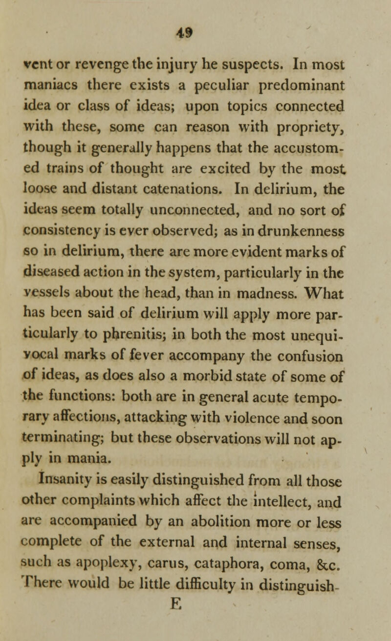 vent or revenge the injury he suspects. In most maniacs there exists a peculiar predominant idea or class of ideas; upon topics connected with these, some can reason with propriety, though it generally happens that the accustom- ed trains of thought are excited by the most loose and distant catenations. In delirium, the ideas seem totally unconnected, and no sort of consistency is ever observed; as in drunkenness so in delirium, there are more evident marks of diseased action in the system, particularly in the vessels about the head, than in madness. What has been said of delirium will apply more par- ticularly to phrenitis; in both the most unequi- vocal marks of fever accompany the confusion of ideas, as does also a morbid state of some of the functions: both are in general acute tempo- rary affections, attacking with violence and soon terminating; but these observations will not ap- ply in mania. Insanity is easily distinguished from all those other complaints which affect the intellect, and are accompanied by an abolition more or less complete of the external and internal senses, such as apoplexy, carus, cataphora, coma, &c. There would be little difficulty in distinguish E