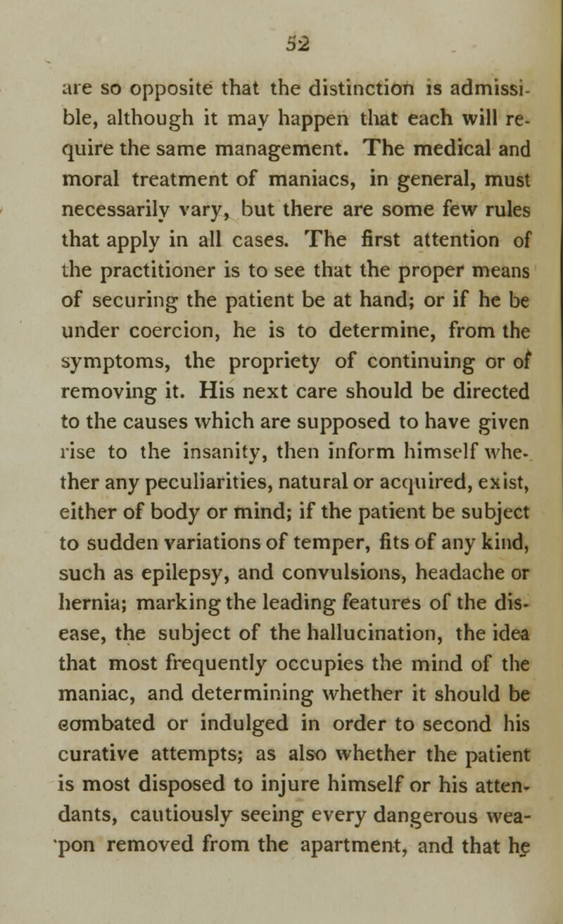 are so opposite that the distinction is admissi- ble, although it may happen that each will re- quire the same management. The medical and moral treatment of maniacs, in general, must necessarily vary, but there are some few rules that apply in all cases. The first attention of the practitioner is to see that the proper means of securing the patient be at hand; or if he be under coercion, he is to determine, from the symptoms, the propriety of continuing or oi removing it. His next care should be directed to the causes which are supposed to have given rise to the insanity, then inform himself whe- ther any peculiarities, natural or acquired, exist, either of body or mind; if the patient be subject to sudden variations of temper, fits of any kind, such as epilepsy, and convulsions, headache or hernia; marking the leading features of the dis- ease, the subject of the hallucination, the idea that most frequently occupies the mind of the maniac, and determining whether it should be combated or indulged in order to second his curative attempts; as also whether the patient is most disposed to injure himself or his atten- dants, cautiously seeing every dangerous wea- pon removed from the apartment, and that he