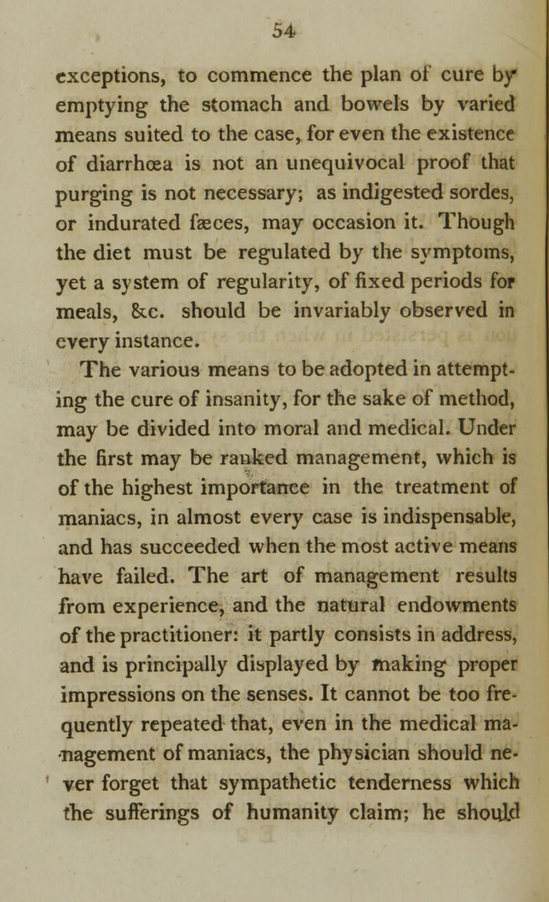 exceptions, to commence the plan of cure by emptying the stomach and bowels by varied means suited to the case, for even the existence of diarrhoea is not an unequivocal proof that purging is not necessary; as indigested sordes, or indurated fasces, may occasion it. Though the diet must be regulated by the symptoms, yet a system of regularity, of fixed periods for meals, Ike. should be invariably observed in every instance. The various means to be adopted in attempt- ing the cure of insanity, for the sake of method, may be divided into moral and medical. Under the first may be ranked management, which is of the highest importance in the treatment of maniacs, in almost every case is indispensable, and has succeeded when the most active means have failed. The art of management results from experience, and the natural endowments of the practitioner: it partly consists in address, and is principally displayed by making proper impressions on the senses. It cannot be too fre- quently repeated that, even in the medical ma- nagement of maniacs, the physician should ne- ver forget that sympathetic tenderness which the sufferings of humanity claim; he should