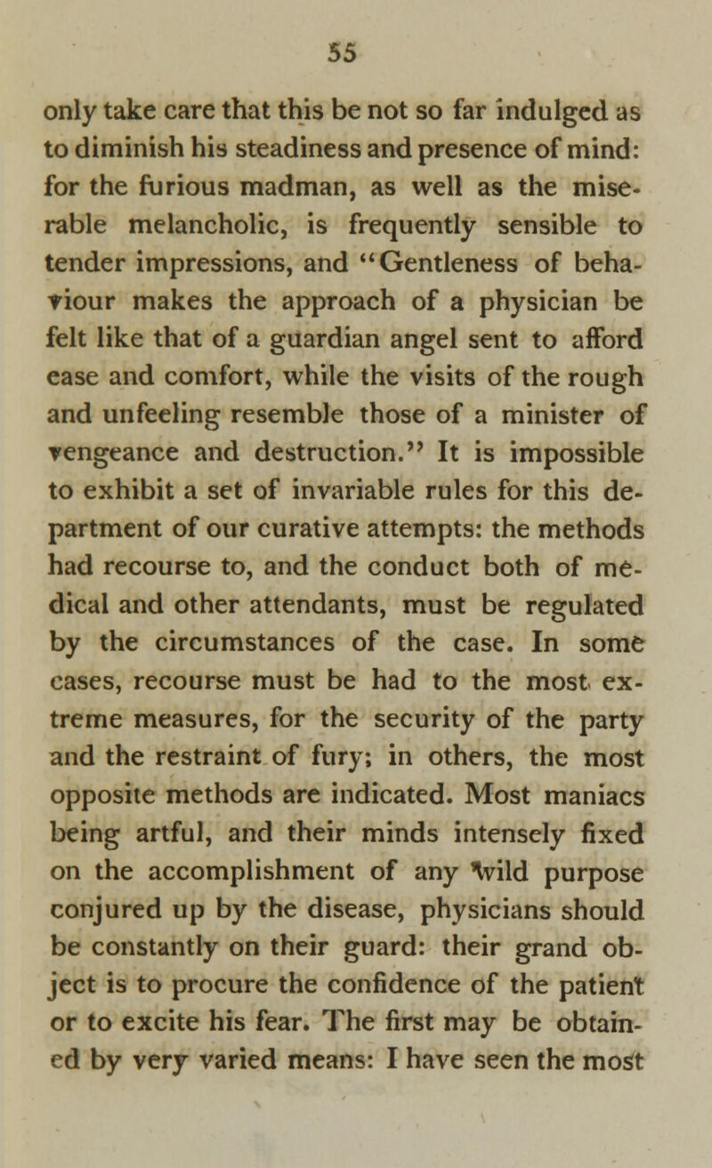 only take care that this be not so far indulged as to diminish his steadiness and presence of mind: for the furious madman, as well as the mise- rable melancholic, is frequently sensible to tender impressions, and  Gentleness of beha- viour makes the approach of a physician be felt like that of a guardian angel sent to afford ease and comfort, while the visits of the rough and unfeeling resemble those of a minister of vengeance and destruction. It is impossible to exhibit a set of invariable rules for this de- partment of our curative attempts: the methods had recourse to, and the conduct both of me- dical and other attendants, must be regulated by the circumstances of the case. In some cases, recourse must be had to the most ex- treme measures, for the security of the party and the restraint of fury; in others, the most opposite methods are indicated. Most maniacs being artful, and their minds intensely fixed on the accomplishment of any Ivild purpose conjured up by the disease, physicians should be constantly on their guard: their grand ob- ject is to procure the confidence of the patient or to excite his fear. The first may be obtain- ed by very varied means: I have seen the most