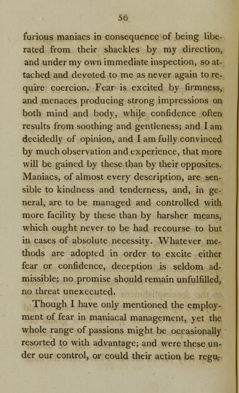 furious maniacs in consequence of being libe- rated from their shackles by my direction, and under my own immediate inspection, so at- tached and devoted to me as never again to re- quire coercion. Fear is excited by firmness, and menaces producing strong impressions on both mind and body, while confidence often results from soothing and gentleness; and I am decidedly of opinion, and I am fully convinced by much observation and experience, that more will be gained by these than by their opposites. Maniacs, of almost every description, are sen- sible to kindness and tenderness, and, in ge- neral, are to be managed and controlled with more facility by these than by harsher means, which ought never to be had recourse to but in cases of absolute necessity. Whatever me- thods are adopted in order to excite either fear or confidence, deception is seldom ad- missible; no promise should remain unfulfilled, no threat unexecuted. Though I have only mentioned the employ- ment of fear in maniacal management, yet the whole range of passions might be occasionally resorted to with advantage; and were these un- der our control, or could their action be regu.-