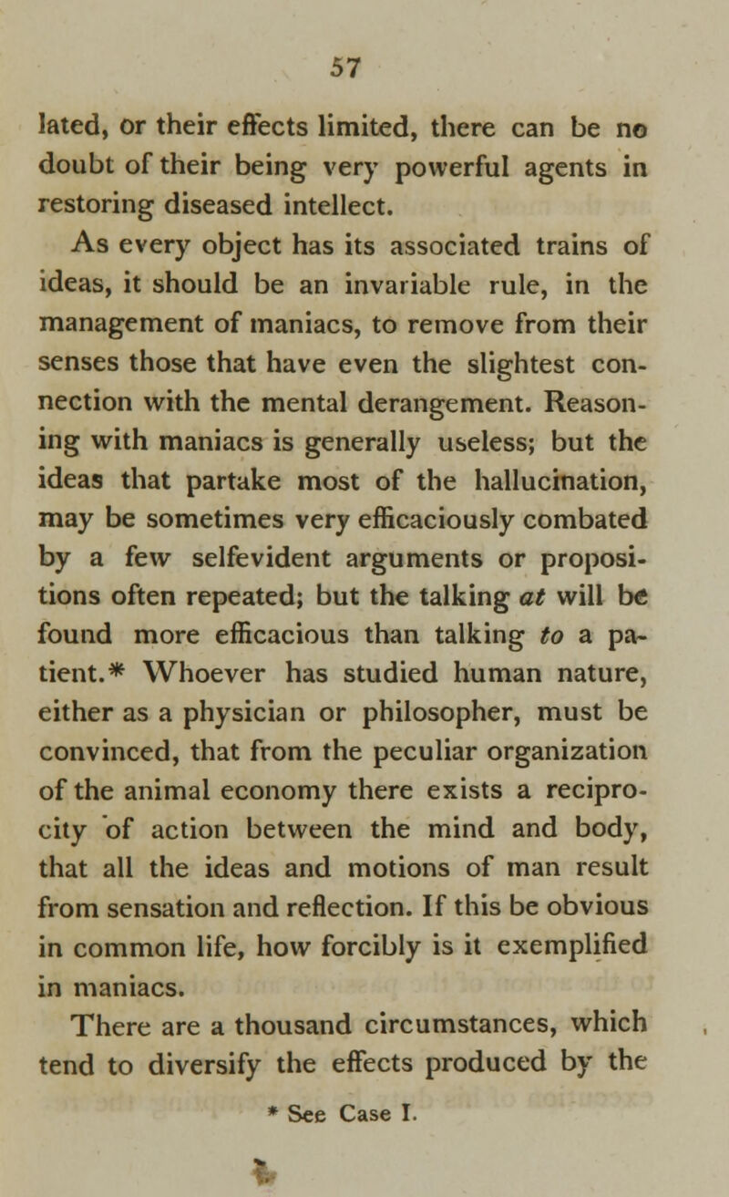 lated, or their effects limited, there can be no doubt of their being very powerful agents in restoring diseased intellect. As every object has its associated trains of ideas, it should be an invariable rule, in the management of maniacs, to remove from their senses those that have even the slightest con- nection with the mental derangement. Reason- ing with maniacs is generally useless; but the ideas that partake most of the hallucination, may be sometimes very efficaciously combated by a few selfevident arguments or proposi- tions often repeated; but the talking at will be found more efficacious than talking to a pa- tient.* Whoever has studied human nature, either as a physician or philosopher, must be convinced, that from the peculiar organization of the animal economy there exists a recipro- city of action between the mind and body, that all the ideas and motions of man result from sensation and reflection. If this be obvious in common life, how forcibly is it exemplified in maniacs. There are a thousand circumstances, which tend to diversify the effects produced by the * See Case I.