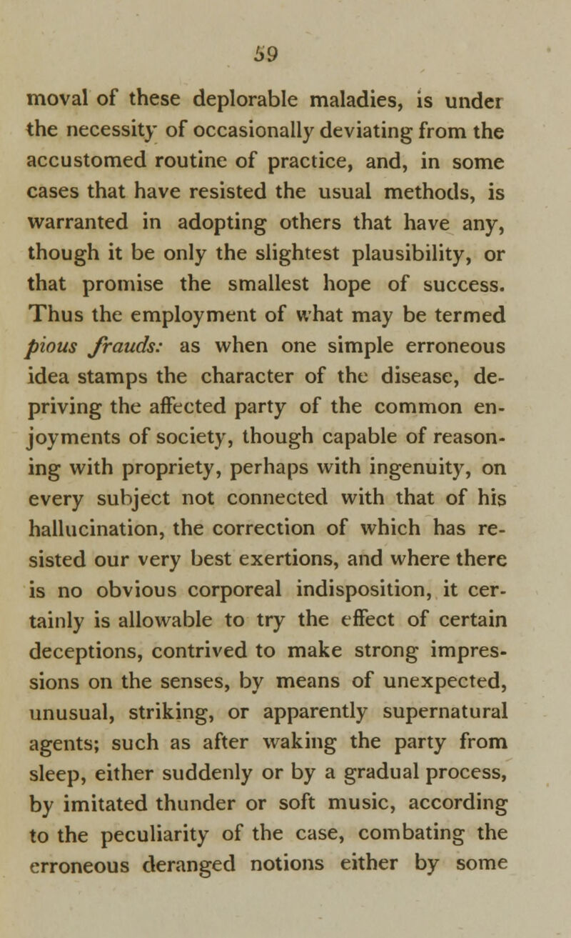 moval of these deplorable maladies, is under the necessity of occasionally deviating from the accustomed routine of practice, and, in some cases that have resisted the usual methods, is warranted in adopting others that have any, though it be only the slightest plausibility, or that promise the smallest hope of success. Thus the employment of what may be termed pious frauds: as when one simple erroneous idea stamps the character of the disease, de- priving the affected party of the common en- joyments of society, though capable of reason- ing with propriety, perhaps with ingenuity, on every subject not connected with that of his hallucination, the correction of which has re- sisted our very best exertions, and where there is no obvious corporeal indisposition, it cer- tainly is allowable to try the effect of certain deceptions, contrived to make strong impres- sions on the senses, by means of unexpected, unusual, striking, or apparently supernatural agents; such as after waking the party from sleep, either suddenly or by a gradual process, by imitated thunder or soft music, according to the peculiarity of the case, combating the erroneous deranged notions either by some