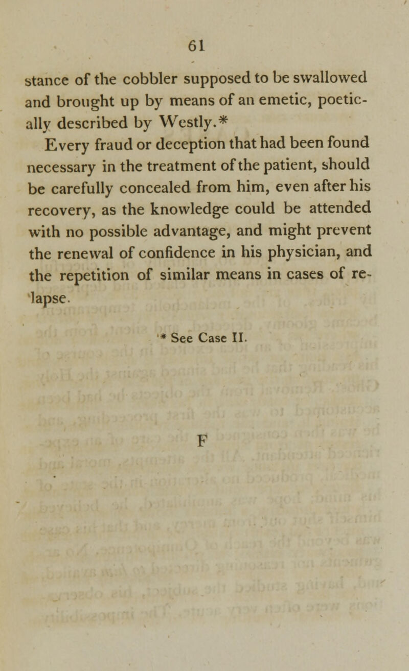 stance of the cobbler supposed to be swallowed and brought up by means of an emetic, poetic- ally described by Westly.* Every fraud or deception that had been found necessary in the treatment of the patient, should be carefully concealed from him, even after his recovery, as the knowledge could be attended with no possible advantage, and might prevent the renewal of confidence in his physician, and the repetition of similar means in cases of re- lapse.