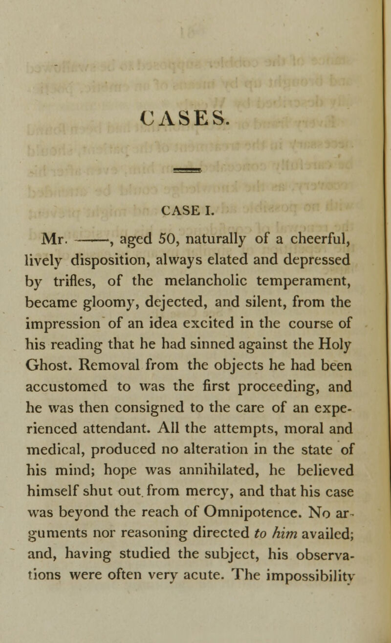 CASES. CASE I. Mr. , aged 50, naturally of a cheerful, lively disposition, always elated and depressed by trifles, of the melancholic temperament, became gloomy, dejected, and silent, from the impression of an idea excited in the course of his reading that he had sinned against the Holy Ghost. Removal from the objects he had been accustomed to was the first proceeding, and he was then consigned to the care of an expe- rienced attendant. All the attempts, moral and medical, produced no alteration in the state of his mind; hope was annihilated, he believed himself shut out. from mercy, and that his case was beyond the reach of Omnipotence. No ar- guments nor reasoning directed to him availed; and, having studied the subject, his observa- tions were often very acute. The impossibilitv