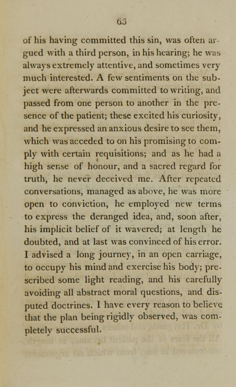 of his having committed this sin, was often ar- gued with a third person, in his hearing; he was always extremely attentive, and sometimes very much interested. A few sentiments on the sub- ject were afterwards committed to writing, and passed from one person to another in the pre- sence of the patient; these excited his curiosity, and he expressed an anxious desire to see them, which was acceded to on his promising to com- ply with certain requisitions; and as he had a high sense of honour, and a sacred regard for truth, he never deceived me. After repeated conversations, managed as above, he was more open to conviction, he employed new terms to express the deranged idea, and, soon after, his implicit belief of it wavered; at length he doubted, and at last was convinced of his error. I advised a long journey, in an open carriage, to occupy his mind and exercise his body; pre- scribed some light reading, and his carefully avoiding all abstract moral questions, and dis- puted doctrines. 1 have every reason to believe that the plan being rigidly observed, was com- pletely successful.