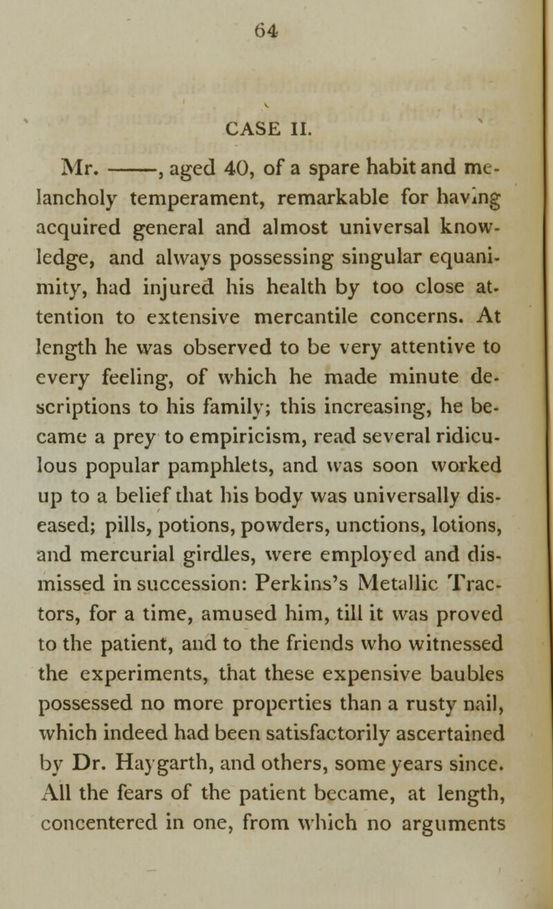 CASE II. Mr. , aged 40, of a spare habit and me- lancholy temperament, remarkable for having acquired general and almost universal know- ledge, and always possessing singular equani- mity, had injured his health by too close at. tention to extensive mercantile concerns. At length he was observed to be very attentive to every feeling, of which he made minute de- scriptions to his family; this increasing, he be- came a prey to empiricism, read several ridicu- lous popular pamphlets, and was soon worked up to a belief that his body was universally dis- eased; pills, potions, powders, unctions, lotions, and mercurial girdles, were employed and dis- missed in succession: Perkins's Metallic Trac- tors, for a time, amused him, till it was proved to the patient, and to the friends who witnessed the experiments, that these expensive baubles possessed no more properties than a rusty nail, which indeed had been satisfactorily ascertained by Dr. Hay garth, and others, some years since. All the fears of the patient became, at length, concentered in one, from which no arguments