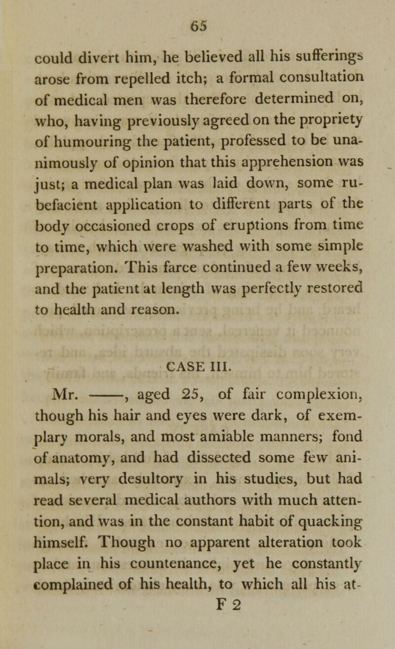 could divert him, he believed all his sufferings arose from repelled itch; a formal consultation of medical men was therefore determined on, who, having previously agreed on the propriety of humouring the patient, professed to be una- nimously of opinion that this apprehension was just; a medical plan was laid down, some ru- befacient application to different parts of the body occasioned crops of eruptions from time to time, which were washed with some simple preparation. This farce continued a few weeks, and the patient at length was perfectly restored to health and reason. CASE III. Mr. , aged 25, of fair complexion, though his hair and eyes were dark, of exem- plary morals, and most amiable manners; fond of anatomy, and had dissected some few ani- mals; very desultory in his studies, but had read several medical authors with much atten- tion, and was in the constant habit of quacking himself. Though no apparent alteration took place in his countenance, yet he constantly complained of his health, to which all his at- F2