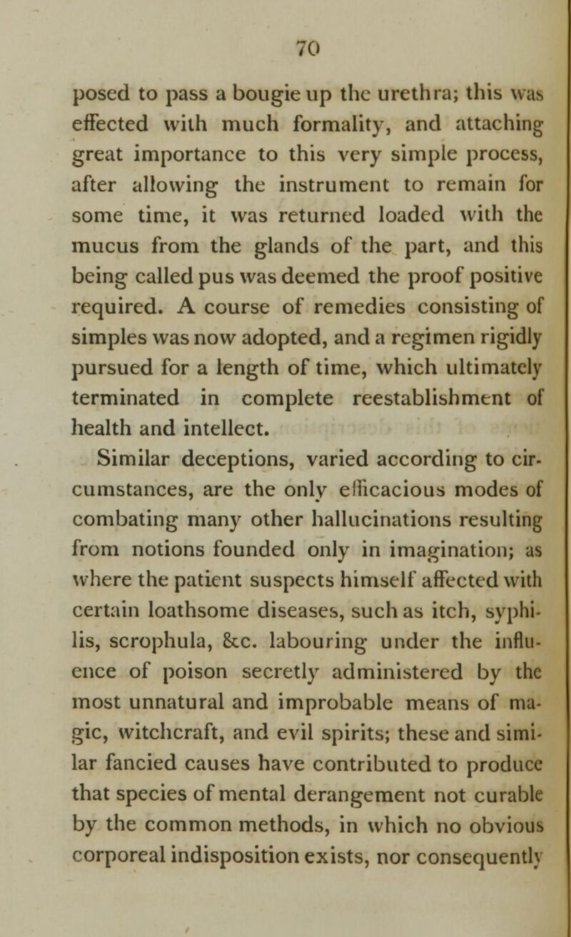 posed to pass a bougie up the urethra; this was effected with much formality, and attaching great importance to this very simple process, after allowing the instrument to remain for some time, it was returned loaded with the mucus from the glands of the part, and this being called pus was deemed the proof positive required. A course of remedies consisting of simples was now adopted, and a regimen rigidly pursued for a length of time, which ultimately terminated in complete reestablishment of health and intellect. Similar deceptions, varied according to cir- cumstances, are the only efficacious modes of combating many other hallucinations resulting from notions founded only in imagination; as where the patient suspects himself affected with certain loathsome diseases, such as itch, syphi- lis, scrophula, &c. labouring under the influ- ence of poison secretly administered by the most unnatural and improbable means of ma- gic, witchcraft, and evil spirits; these and simi- lar fancied causes have contributed to produce that species of mental derangement not curable by the common methods, in which no obvious corporeal indisposition exists, nor consequently