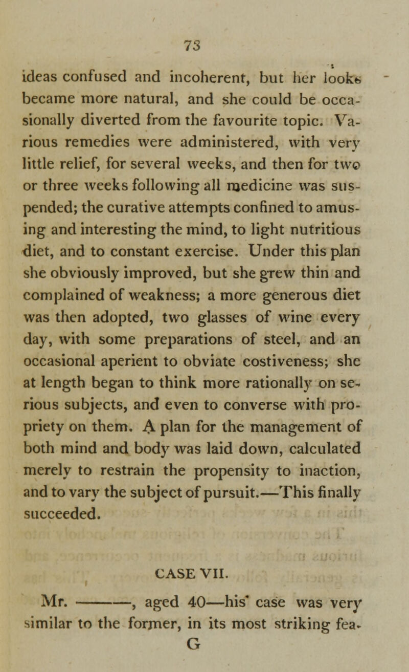 ideas confused and incoherent, but her look* became more natural, and she could be occa- sionally diverted from the favourite topic. Va- rious remedies were administered, with very little relief, for several weeks, and then for two or three weeks following all medicine was sus- pended; the curative attempts confined to amus- ing and interesting the mind, to light nutritious diet, and to constant exercise. Under this plan she obviously improved, but she grew thin and complained of weakness; a more generous diet was then adopted, two glasses of wine every day, with some preparations of steel, and an occasional aperient to obviate costiveness; she at length began to think more rationally on se- rious subjects, and even to converse with pro- priety on them. & plan for the management of both mind and body was laid down, calculated merely to restrain the propensity to inaction, and to vary the subject of pursuit.—This finally succeeded. CASE VII. Mr. , aged 40—his* case was very similar to the former, in its most striking fea- G