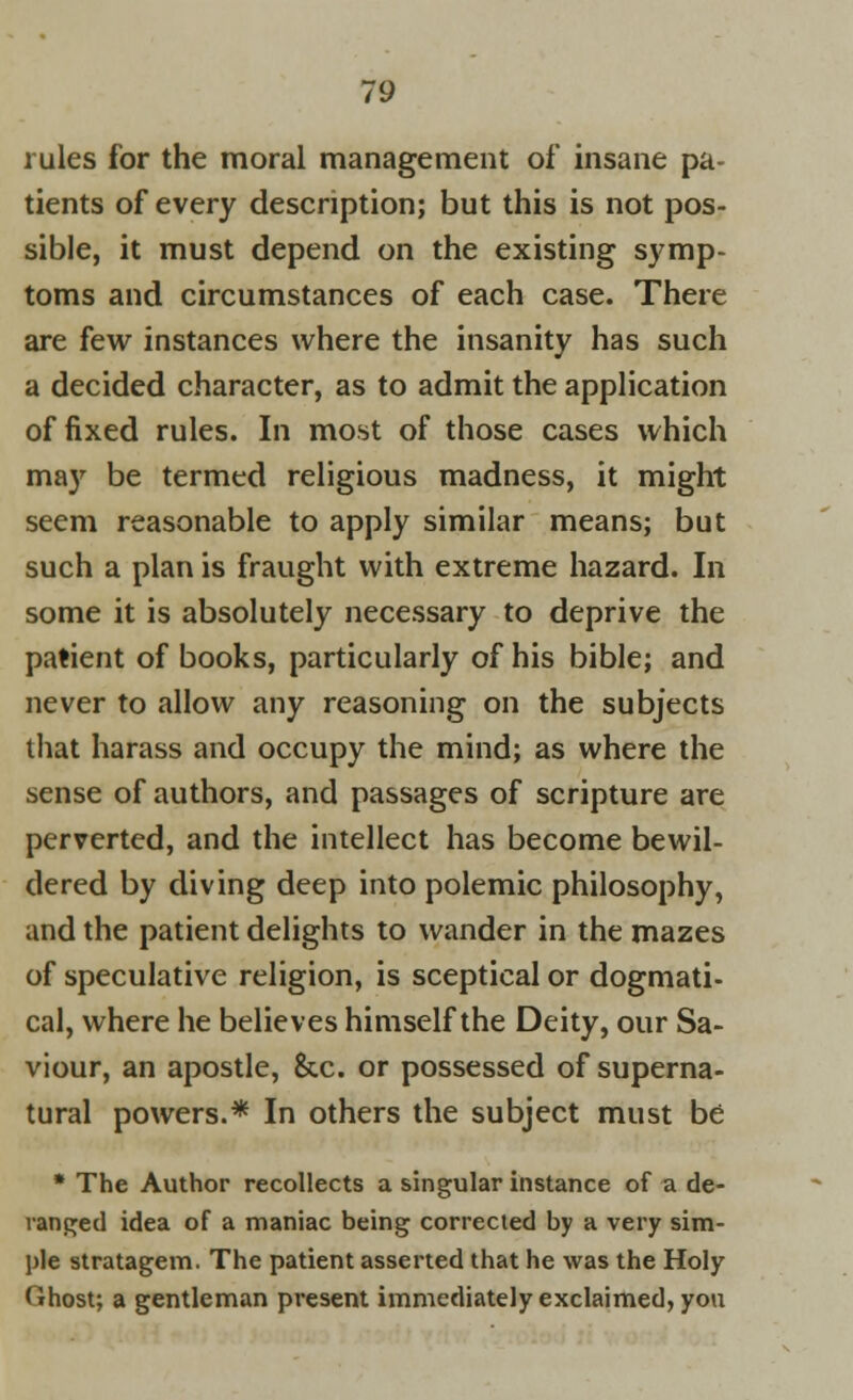 rules for the moral management of insane pa- tients of every description; but this is not pos- sible, it must depend on the existing symp- toms and circumstances of each case. There are few instances where the insanity has such a decided character, as to admit the application of fixed rules. In most of those cases which may be termed religious madness, it might seem reasonable to apply similar means; but such a plan is fraught with extreme hazard. In some it is absolutely necessary to deprive the patient of books, particularly of his bible; and never to allow any reasoning on the subjects that harass and occupy the mind; as where the sense of authors, and passages of scripture are perverted, and the intellect has become bewil- dered by diving deep into polemic philosophy, and the patient delights to wander in the mazes of speculative religion, is sceptical or dogmati- cal, where he believes himself the Deity, our Sa- viour, an apostle, &c. or possessed of superna- tural powers.* In others the subject must be * The Author recollects a singular instance of a de- ranged idea of a maniac being corrected by a very sim- ple stratagem. The patient asserted that he was the Holy Ghost; a gentleman present immediately exclaimed, you