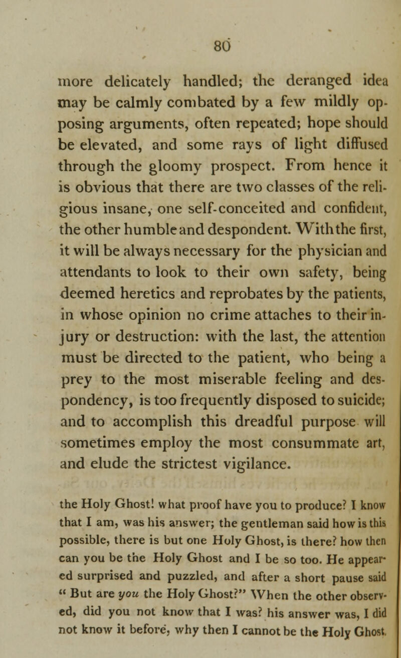 more delicately handled; the deranged idea may be calmly combated by a few mildly op- posing arguments, often repeated; hope should be elevated, and some rays of light diffused through the gloomy prospect. From hence it is obvious that there are two classes of the reli- gious insane, one self-conceited and confident, the other humble and despondent. With the first, it will be always necessary for the physician and attendants to look to their own safety, being deemed heretics and reprobates by the patients, in whose opinion no crime attaches to their in- jury or destruction: with the last, the attention must be directed to the patient, who being a prey to the most miserable feeling and des- pondency, is too frequently disposed to suicide; and to accomplish this dreadful purpose will sometimes employ the most consummate art, and elude the strictest vigilance. the Holy Ghost! what proof have you to produce? I know that I am, was his answer; the gentleman said how is this possible, there is but one Holy Ghost, is there? how then can you be the Holy Ghost and I be so too. He appear- ed surprised and puzzled, and after a short pause said  But are you the Holy Ghost? When the other observ- ed, did you not know that I was? his answer was, I did not know it before, why then I cannot be the Holy Ghost.