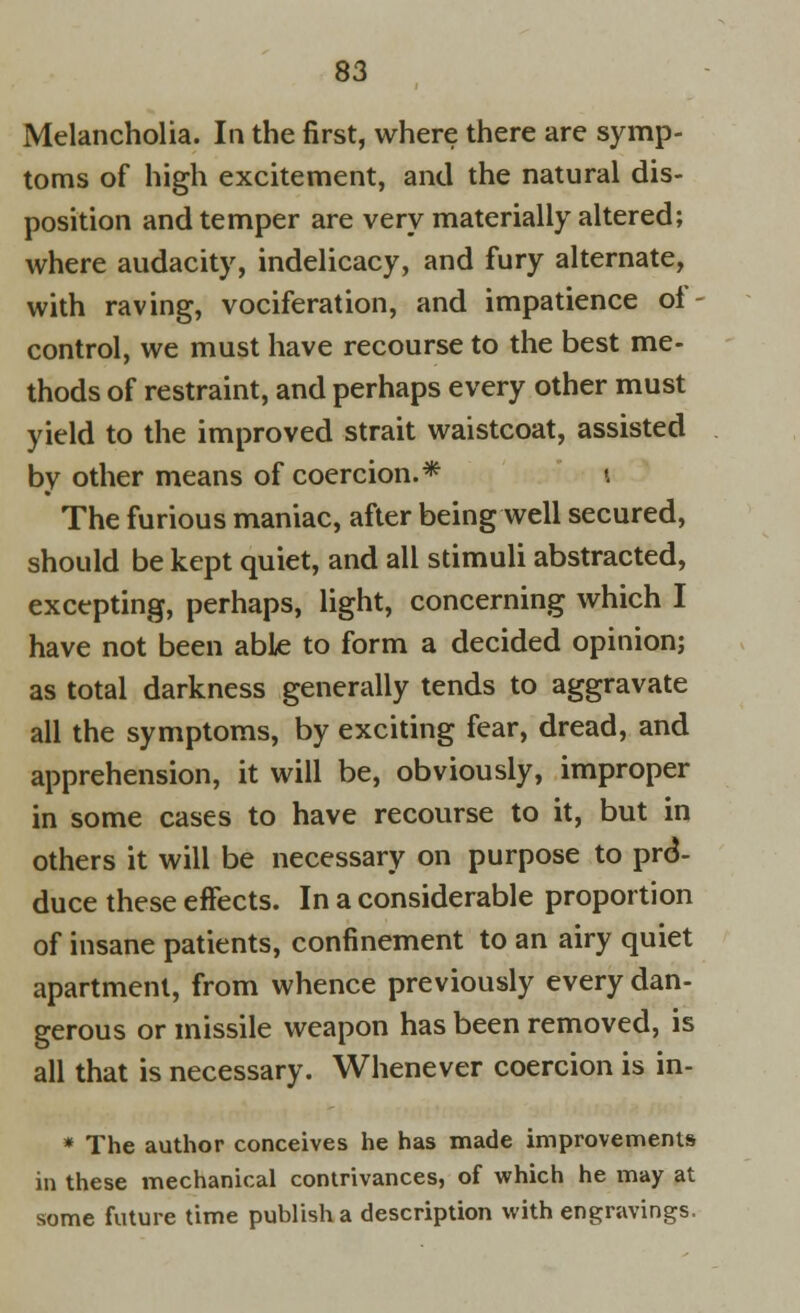 Melancholia. In the first, where there are symp- toms of high excitement, and the natural dis- position and temper are very materially altered; where audacity, indelicacy, and fury alternate, with raving, vociferation, and impatience of- control, we must have recourse to the best me- thods of restraint, and perhaps every other must yield to the improved strait waistcoat, assisted by other means of coercion.* 1 The furious maniac, after being well secured, should be kept quiet, and all stimuli abstracted, excepting, perhaps, light, concerning which I have not been able to form a decided opinion; as total darkness generally tends to aggravate all the symptoms, by exciting fear, dread, and apprehension, it will be, obviously, improper in some cases to have recourse to it, but in others it will be necessary on purpose to pro- duce these effects. In a considerable proportion of insane patients, confinement to an airy quiet apartment, from whence previously every dan- gerous or missile weapon has been removed, is all that is necessary. Whenever coercion is in- * The author conceives he has made improvements in these mechanical contrivances, of which he may at some future time publish a description with engravings.