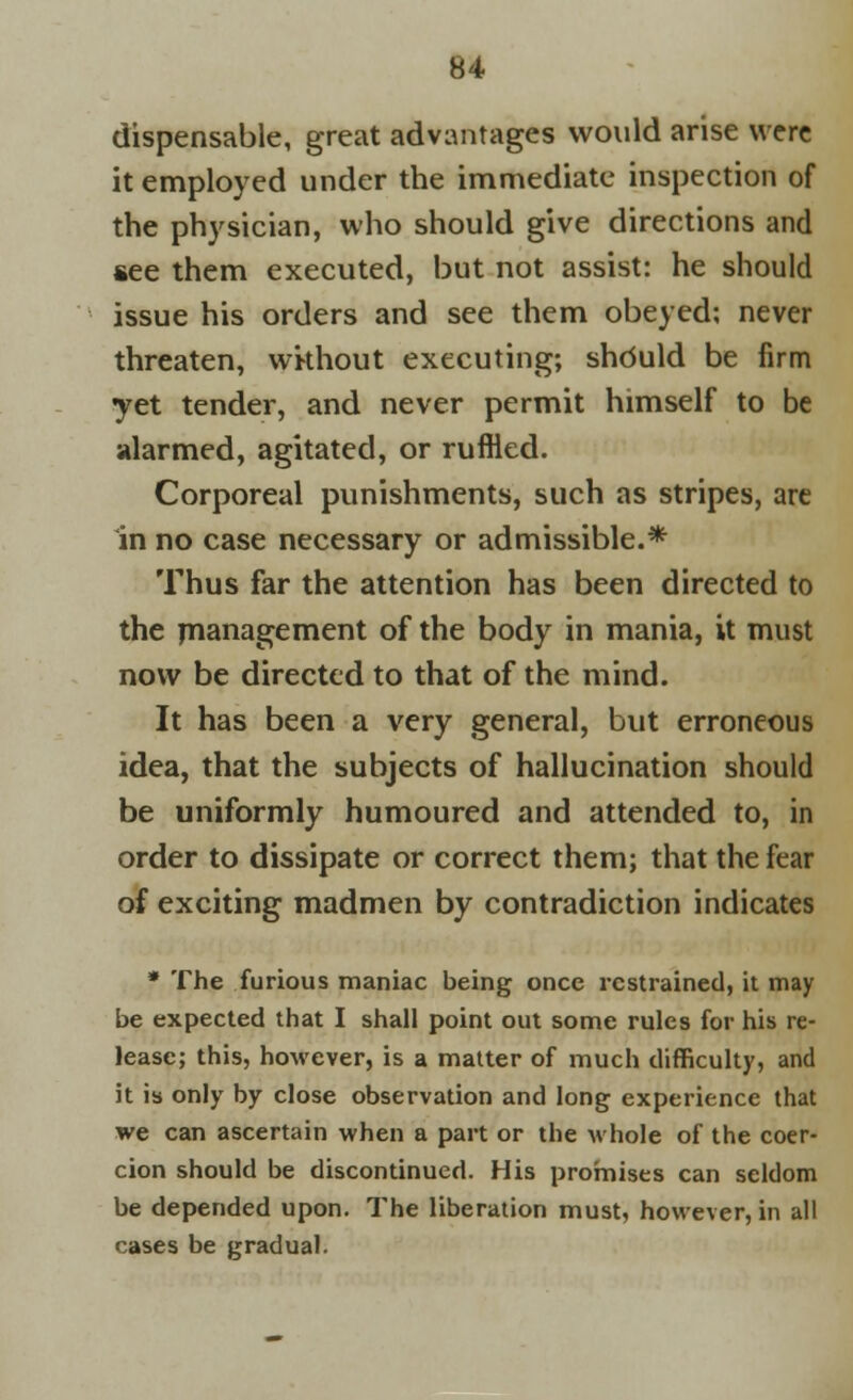 dispensable, great advantages would arise were it employed under the immediate inspection of the physician, who should give directions and see them executed, but not assist: he should issue his orders and see them obeyed; never threaten, wkhout executing; shduld be firm yet tender, and never permit himself to be alarmed, agitated, or ruffled. Corporeal punishments, such as stripes, are in no case necessary or admissible.* Thus far the attention has been directed to the management of the body in mania, it must now be directed to that of the mind. It has been a very general, but erroneous idea, that the subjects of hallucination should be uniformly humoured and attended to, in order to dissipate or correct them; that the fear of exciting madmen by contradiction indicates * The furious maniac being once restrained, it may be expected that I shall point out some rules for his re- lease; this, however, is a matter of much difficulty, and it is only by close observation and long experience that we can ascertain when a part or the whole of the coer- cion should be discontinued. His promises can seldom be depended upon. The liberation must, however, in all cases be gradual.