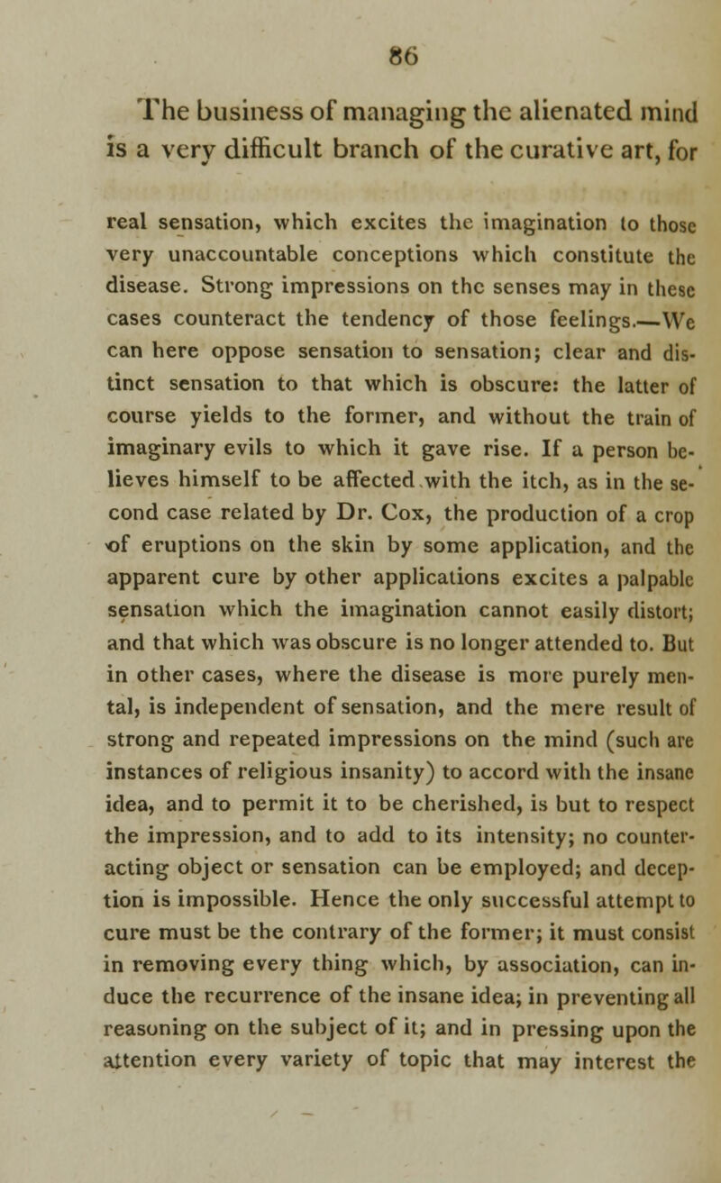 The business of managing the alienated mind is a very difficult branch of the curative art, for real sensation, which excites the imagination to those very unaccountable conceptions which constitute the disease. Strong impressions on the senses may in these cases counteract the tendency of those feelings We can here oppose sensation to sensation; clear and dis- tinct sensation to that which is obscure: the latter of course yields to the former, and without the train of imaginary evils to which it gave rise. If a person be- lieves himself to be affected with the itch, as in the se- cond case related by Dr. Cox, the production of a crop of eruptions on the skin by some application, and the apparent cure by other applications excites a palpable sensation which the imagination cannot easily distort; and that which was obscure is no longer attended to. But in other cases, where the disease is more purely men- tal, is independent of sensation, and the mere result of strong and repeated impressions on the mind (such are instances of religious insanity) to accord with the insane idea, and to permit it to be cherished, is but to respect the impression, and to add to its intensity; no counter- acting object or sensation can be employed; and decep- tion is impossible. Hence the only successful attempt to cure must be the contrary of the former; it must consist in removing every thing which, by association, can in- duce the recurrence of the insane idea; in preventing all reasoning on the subject of it; and in pressing upon the attention every variety of topic that may interest the