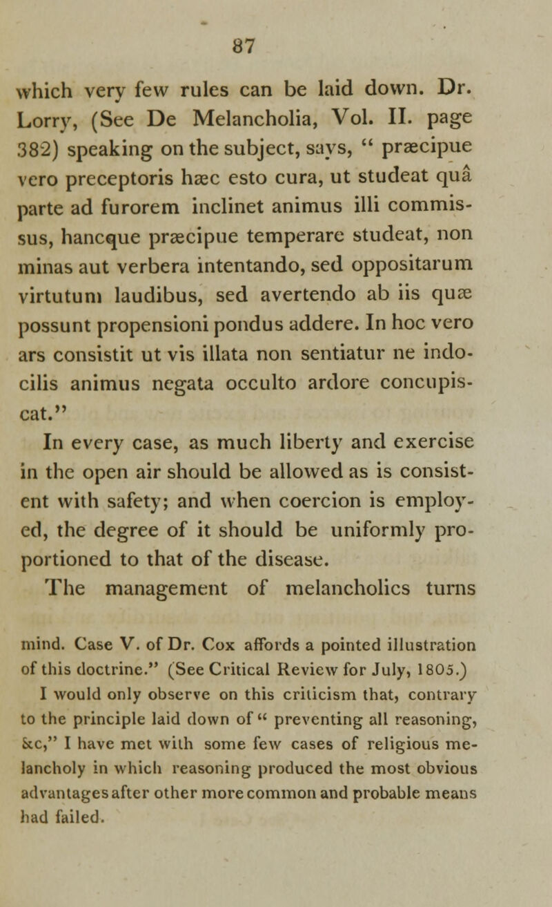 which very few rules can be laid down. Dr. Lorry, (See De Melancholia, Vol. II. page 382) speaking on the subject, says,  praecipue vcro preceptoris haec esto cura, ut studeat qua parte ad furorem inclinet animus illi commis- sus, hancque praecipue temperare studeat, non minas aut verbera intentando, sed oppositarum virtutum laudibus, sed avertendo ab iis quae possunt propensioni pondus addere. In hoc vero ars consistit ut vis illata non sentiatur ne indo- cilis animus negata occulto ardore concupis- cat. In every case, as much liberty and exercise in the open air should be allowed as is consist- ent with safety; and when coercion is employ- ed, the degree of it should be uniformly pro- portioned to that of the disease. The management of melancholies turns mind. Case V. of Dr. Cox affords a pointed illustration of this doctrine. (See Critical Review for July, 1805.) I would only observe on this crilicism that, contrary to the principle laid clown of  preventing all reasoning, &c, I have met with some few cases of religious me- lancholy in which reasoning produced the most obvious advantages after other more common and probable means had failed.