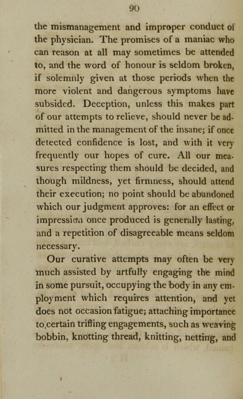 the mismanagement and improper conduct ot the physician. The promises of a maniac who can reason at all may sometimes be attended to, and the word of honour is seldom broken, if solemnly given at those periods when the more violent and dangerous symptoms have subsided. Deception, unless this makes part of our attempts to relieve, should never be ad- mitted in the management of the insane; if once detected confidence is lost, and with it very frequently our hopes of cure. All our mea- sures respecting them should be decided, and though mildness, yet firmness, should attend their execution; no point should be abandoned which our judgment approves: for an effect or impression once produced is generally lasting, and a repetition of disagreeable means seldom necessary. Our curative attempts may often be very much assisted by artfully engaging the mind in some pursuit, occupying the body in any em- ployment which requires attention, and yet does not occasion fatigue; attaching importance to.certain trifling engagements, such as weaving bobbin, knotting thread, knitting, netting, and