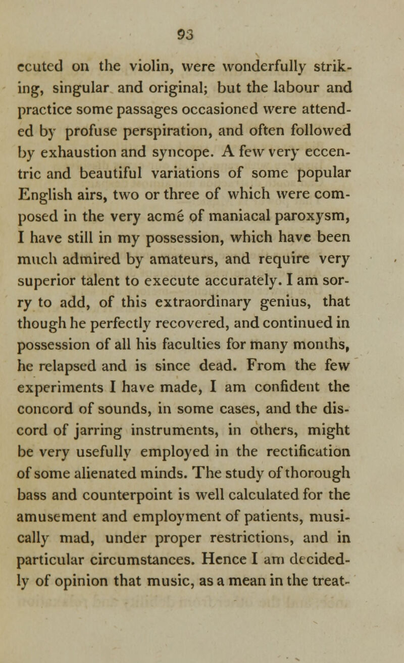 ccuted on the violin, were wonderfully strik- ing, singular and original; but the labour and practice some passages occasioned were attend- ed by profuse perspiration, and often followed by exhaustion and syncope. A few very eccen- tric and beautiful variations of some popular English airs, two or three of which were com- posed in the very acme of maniacal paroxysm, I have still in my possession, which have been much admired by amateurs, and require very superior talent to execute accurately. I am sor- ry to add, of this extraordinary genius, that though he perfectly recovered, and continued in possession of all his faculties for many months, he relapsed and is since dead. From the few experiments I have made, I am confident the concord of sounds, in some cases, and the dis- cord of jarring instruments, in others, might be very usefully employed in the rectification of some alienated minds. The study of thorough bass and counterpoint is well calculated for the amusement and employment of patients, musi- cally mad, under proper restrictions, and in particular circumstances. Hence I am decided- ly of opinion that music, as a mean in the treat-