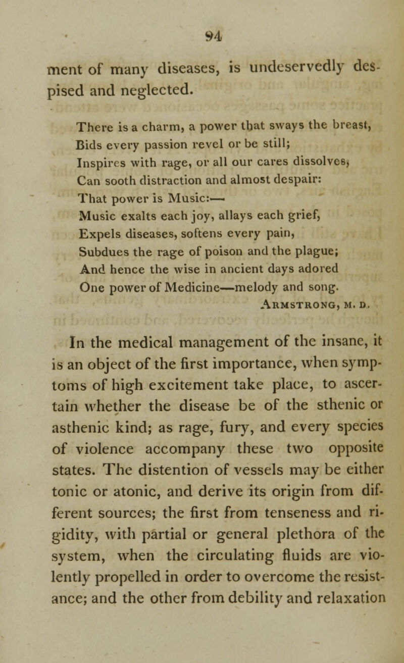 ment of many diseases, is undeservedly des- pised and neglected. There is a charm, a power that sways the breast, Bids every passion revel or be still; Inspires with rage, or all our cares dissolves* Can sooth distraction and almost despair: That power is Music:— Music exalts each joy, allays each grief, Expels diseases, softens every pain, Subdues the rage of poison and the plague; And hence the wise in ancient days adored One power of Medicine—melody and song. Armstrong, m. d. In the medical management of the insane, it is an object of the first importance, when symp- toms of high excitement take place, to ascer- tain whether the disease be of the sthenic or asthenic kind; as rage, fury, and every species of violence accompany these two opposite states. The distention of vessels may be either tonic or atonic, and derive its origin from dif- ferent sources; the first from tenseness and ri- gidity, with partial or general plethora of the system, when the circulating fluids are vio- lently propelled in order to overcome the resist- ance; and the other from debility and relaxation