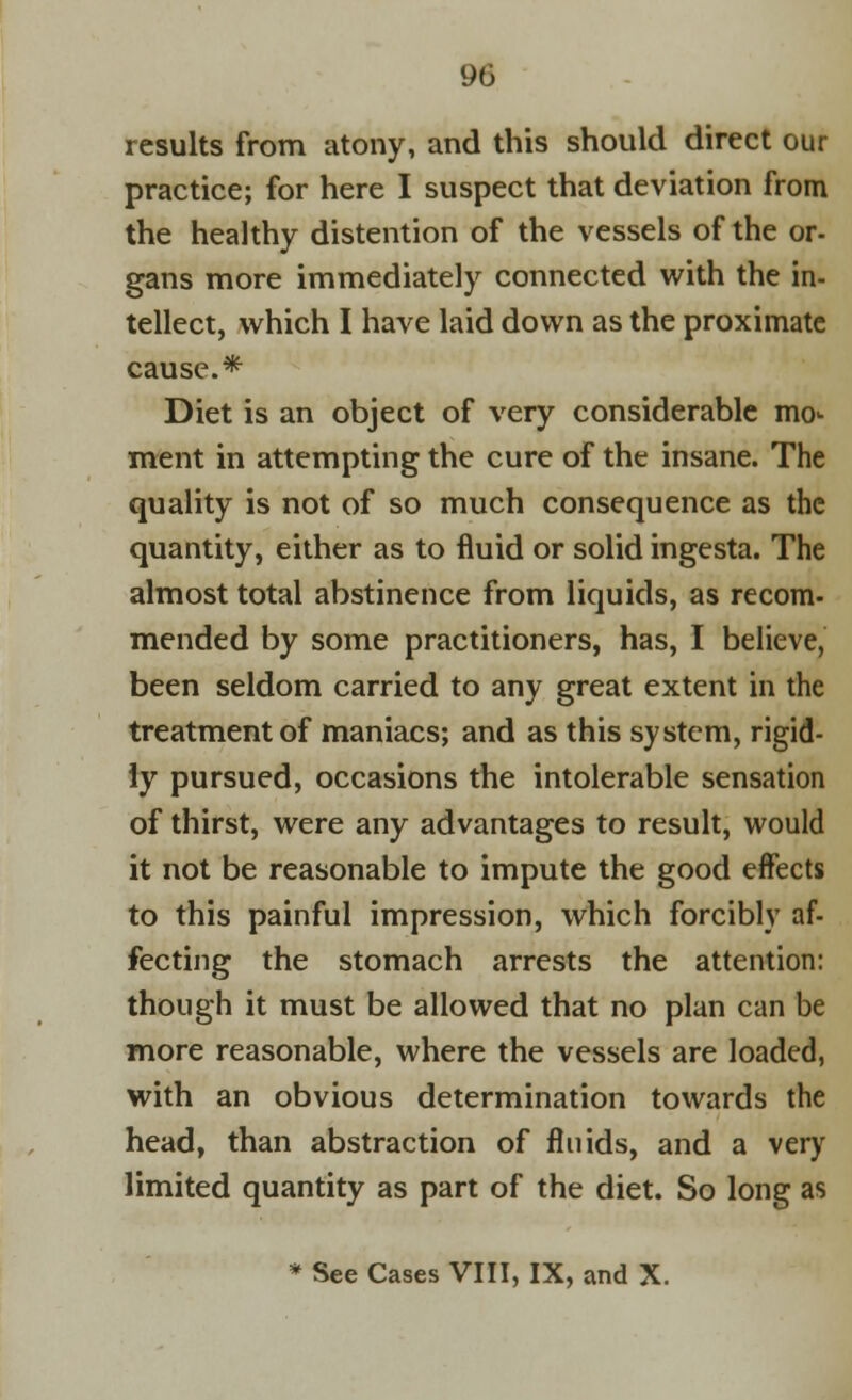 results from atony, and this should direct our practice; for here I suspect that deviation from the healthy distention of the vessels of the or- gans more immediately connected with the in- tellect, which I have laid down as the proximate cause.* Diet is an object of very considerable mo<- ment in attempting the cure of the insane. The quality is not of so much consequence as the quantity, either as to fluid or solid ingesta. The almost total abstinence from liquids, as recom- mended by some practitioners, has, I believe, been seldom carried to any great extent in the treatment of maniacs; and as this system, rigid- ly pursued, occasions the intolerable sensation of thirst, were any advantages to result, would it not be reasonable to impute the good effects to this painful impression, which forcibly af- fecting the stomach arrests the attention: though it must be allowed that no plan can be more reasonable, where the vessels are loaded, with an obvious determination towards the head, than abstraction of fluids, and a very limited quantity as part of the diet. So long as