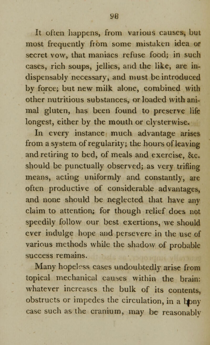 It often happens, from various causes, but most frequently from some mistaken idea or secret vow, that maniacs refuse food; in such cases, rich soups, jellies, and the like, are in- dispensably necessary, and must be introduced by force; but new milk alone, combined with other nutritious substances, or loaded with ani- mal gluten, has been found to preserve life longest, either by the mouth or clysterwise. In every instance much advantage arises from a system of regularity; the hours of leaving and retiring to bed, of meals and exercise, &c. should be punctually observed; as very trifling means, acting uniformly and constantly, are often productive of considerable advantages, and none should be neglected that have any claim to attention; for though relief does not speedily follow our best exertions, we should ever indulge hope and persevere in the use of various methods while the shadow of probable success remains. Many hopeless cases undoubtedly arise from topical mechanical causes within the brain: whatever increases the bulk of its contents, obstructs or impedes the circulation, in a btony case such as the cranium, may be reasonablv